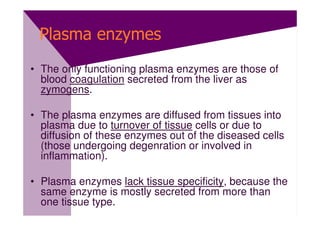 Plasma enzymes
• The only functioning plasma enzymes are those of
  blood coagulation secreted from the liver as
  zymogens.

• The plasma enzymes are diffused from tissues into
  plasma due to turnover of tissue cells or due to
  diffusion of these enzymes out of the diseased cells
  (those undergoing degenration or involved in
  inflammation).

• Plasma enzymes lack tissue specificity, because the
  same enzyme is mostly secreted from more than
  one tissue type.
 