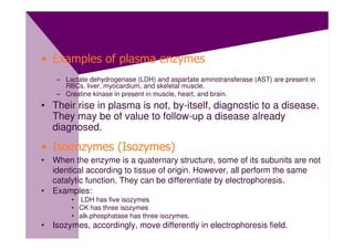 • Examples of plasma enzymes
    – Lactate dehydrogenase (LDH) and aspartate aminotransferase (AST) are present in
      RBCs, liver, myocardium, and skeletal muscle.
    – Creatine kinase in present in muscle, heart, and brain.
• Their rise in plasma is not, by-itself, diagnostic to a disease.
  They may be of value to follow-up a disease already
  diagnosed.

• Isoenzymes (Isozymes)
• When the enzyme is a quaternary structure, some of its subunits are not
  identical according to tissue of origin. However, all perform the same
  catalytic function. They can be differentiate by electrophoresis.
• Examples:
        • LDH has five isozymes
        • CK has three isozymes
        • alk.phosphatase has three isozymes.
• Isozymes, accordingly, move differently in electrophoresis field.
 