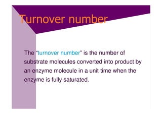 Turnover number

The “turnover number” is the number of
substrate molecules converted into product by
an enzyme molecule in a unit time when the
enzyme is fully saturated.
 