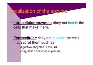 Localization of the enzyme

• Intracellular enzymes :they act inside the
  cells that make them.

• Extracellular: they act outside the cells
  that secret them such as:
    • digestive enzymes in the GIT
    • coagulation enzymes in plasma.
 