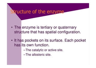Structure of the enzyme


• The enzyme is tertiary or quaternary
  structure that has spatial configuration.

• It has pockets on its surface. Each pocket
  has its own function.
       –The catalytic or active site.
       –The allosteric site.
 