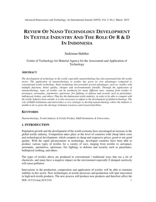 Advanced Nanoscience and Technology: An International Journal (ANTJ), Vol. 5, No.1, March 2019
DOI: 10.5121/antj.2019.5101 1
REVIEW OF NANO TECHNOLOGY DEVELOPMENT
IN TEXTILE INDUSTRY AND THE ROLE OF R & D
IN INDONESIA
Sudirman Habibie
Center of Technology for Material Agency for the Assessment and Application of
Technology
ABSTRACT
The development of technology in the world, especially nanotechnology has also penetrated into the textile
sector. The application of nanotechnology to textiles has given its own advantages compared to
conventional textile technology. Nano technology has provided several advantages, such as: textiles with
multiple functions, better quality, cheaper and environmentally friendly. Through the application of
nanotechnology, types of textiles can be produced for many different uses, ranging from textiles to
aerospace, aeronautic, automotive, sportwear, fire fighting, to defense and security such as parachutes,
bulletproof clothes, and others. Thus for the Indonesian textile industry, in order to be able to compete with
the textile industry from outside, it is also necessary to adjust to the development of global technology. The
role of R&D institutions and universities is very strategic to develop nanotechnology where the industry is
unable to do so given the shortage of human resources and research facilities.
KEYWORDS
Nanotechnology, Textile Industry & Textile Product, R&D Institutions & Universities.
1. INTRODUCTION
Population growth and the development of the world economy have encouraged an increase in the
global textile industry. Competition takes place at the level of countries with cheap labor costs
and technological development, which compete at cheap and expensive prices, good or not good
quality. With the rapid advancements in technology, developed countries have been able to
produce various types of textiles for a variety of uses, ranging from textiles to aerospace,
aeronautic, automotive, sportwear, fire fighting, to defense and security such as parachutes,
bulletproof clothing, and others.
The types of textiles above are produced in conventional / traditional ways that use a lot of
chemicals, and many have a negative impact on the environment especially if dumped carelessly
will cause pollution.
Innovations in the production, composition and application of textiles will be able to maintain
stability in this sector. New technologies in textile processes and production will spur innovation
in high-tech textile products. The new process will produce new products and therefore affect the
 