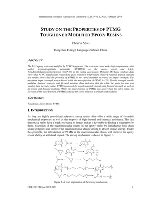International Journal of Advances in Chemistry (IJAC) Vol. 5, No.1, February 2019
DOI: 10.5121/ijac.2019.5101
STUDY ON THE
TOUGHENER
Hangzhou Foreign Languages School
ABSTRACT
The E-51 epoxy resin was modified by PTMG toughener. The resin was cured under high temperature
methyl tetrahydrophthalic anhydride (MeTHPA) as
Tris(dimethylaminomethyl)phenol (DMP
shows that PTMG significantly reduced the glass transition temperature of
test results shows that the presence of PTMG in the cured material increased
maximum impact strength was achieved
modulus, flexural strength, and fle
smaller than the valve value, PTMG increased the cured material’s tensile and flexural strength as well as
its tensile and flexural modulus. While the mass fraction of PTMG was larger than
increase of the mass fraction of PTMG reduced the cured material’s strength and modulus.
KEYWORDS
Toughener, Epoxy Resin, PTMG
1. INTRODUCTION
As they are highly crosslinked polymers, epoxy resins often offer a wide range of
mechanical properties as well as the property of high thermal and chemical resistance. The fact
that epoxy resins have a weak resistance to impact ma
them. Extension of the macromolecular chains in the e
alkane polymers can improve the macromolecular chains' ability to absorb impact energy. Under
this principle, the introduction of PTMG in the macromolecular chains will improve the epoxy
resins' ability to withstand impact. The curing mechanism is show
Figure 1. A brief explanation of the curing mechanism
International Journal of Advances in Chemistry (IJAC) Vol. 5, No.1, February 2019
ON THE PROPERTIES OF PTMG
OUGHENER MODIFIED EPOXY RESINS
Chenrui Shao
Hangzhou Foreign Languages School, China
51 epoxy resin was modified by PTMG toughener. The resin was cured under high temperature
anhydride (MeTHPA) as the curing agent
)phenol (DMP-30) as the curing accelerator. Dynamic Mechanic Analysis data
shows that PTMG significantly reduced the glass transition temperature of cured material. Impact strength
the presence of PTMG in the cured material increased its impact strength
achieved while the mass fraction of PTMG is 12%. Tensile strength, tensile
exural modulus data indicates that the while the mass fraction was
smaller than the valve value, PTMG increased the cured material’s tensile and flexural strength as well as
and flexural modulus. While the mass fraction of PTMG was larger than the valve value, the
increase of the mass fraction of PTMG reduced the cured material’s strength and modulus.
As they are highly crosslinked polymers, epoxy resins often offer a wide range of
mechanical properties as well as the property of high thermal and chemical resistance. The fact
that epoxy resins have a weak resistance to impact makes it favorable to finding a toughener for
. Extension of the macromolecular chains in the epoxy resins by introducing long chain
alkane polymers can improve the macromolecular chains' ability to absorb impact energy. Under
this principle, the introduction of PTMG in the macromolecular chains will improve the epoxy
pact. The curing mechanism is shown in Figure 1.
Figure 1. A brief explanation of the curing mechanism
International Journal of Advances in Chemistry (IJAC) Vol. 5, No.1, February 2019
1
PTMG
ESINS
51 epoxy resin was modified by PTMG toughener. The resin was cured under high temperature, with
and 2,4,6-
Dynamic Mechanic Analysis data
Impact strength
impact strength. The
while the mass fraction of PTMG is 12%. Tensile strength, tensile
the while the mass fraction was
smaller than the valve value, PTMG increased the cured material’s tensile and flexural strength as well as
the valve value, the
As they are highly crosslinked polymers, epoxy resins often offer a wide range of favorable
mechanical properties as well as the property of high thermal and chemical resistance. The fact
it favorable to finding a toughener for
poxy resins by introducing long chain
alkane polymers can improve the macromolecular chains' ability to absorb impact energy. Under
this principle, the introduction of PTMG in the macromolecular chains will improve the epoxy
 