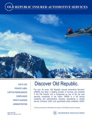 (800) 331-3780 ext. 7215
www.orias.com
Discover Old Republic.GAP & VSC
PRIVATE LABEL
CAPTIVE REINSURANCE
COMPLIANCE
PROFIT SHARING
ADMINISTRATION
For over 40 years, Old Republic Insured Automotive Services*
(ORIAS) has been a leading provider of services and products
in the F&I industry and is recognized as one of the top auto
warranty companies in the nation. ORIAS is a full service
marketing and administrative company specializing in vehicle
service contracts (VSC) and guaranteed asset protection (GAP).
*Insurance contracts are underwritten and issued by: Old Republic Insurance Company
 