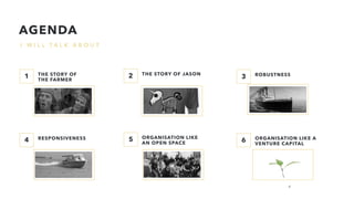 I W I L L T A L K A B O U T
THE STORY OF
THE FARMER
THE STORY OF JASON ROBUSTNESS
RESPONSIVENESS ORGANISATION LIKE
AN OPEN SPACE
ORGANISATION LIKE A
VENTURE CAPITAL
1 2 3
654
AGENDA
4
 