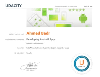 UDACITY CERTIFIES THAT
HAS SUCCESSFULLY COMPLETED
VERIFIED CERTIFICATE OF COMPLETION
L
EARN THINK D
O
EST 2011
Sebastian Thrun
CEO, Udacity
MAY 20, 2016
Ahmed Badr
Developing Android Apps
Android Fundamentals
TAUGHT BY Reto Meier, Katherine Kuan, Dan Galpin, Alexander Lucas
CO-CREATED BY Google
 