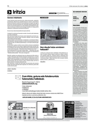 Laino beltzak atzean geratzen dira; elkarretaratzeak, salaketak,
protokoloak, bilkurak eta manifestazioak ere antzera. Gizonezkoen
ekintza bortitzaren ondorioz beste emakume errugabe bat egurtu
edo hil arte. Eta aurrerantzean zer? Zertarako ekintza guztiak? Ezer
lortzen ote da? Hurrengoan ere ez dira faltako gertatutakoaren ingu-
ruko erreakzioak. Baina horrela desagerraraziko ote dugu genero
indarkeria,emakumeenkontrakobortizkeria?
Ezdaerraza,bainahausnarketabateginnahidut.
Gizakiak bi multzotan banatuko nituzke: burutik ondo daudenak,
etaondoezdaudenak.
Beti imitatzen ditugu beste batzuk, haien balentriak, edo haien mo-
dukoak garela amesten dugu; kirolean, adibidez, urlia eta sandia
idolomoduanhartzenditugu.
Susmoa daukat ea burutik ondo ez daudenek ez ote dituzten hiltzai-
leakimitatzen;ezkutuandaudeneroaskoriburmuinekokonexioren
batek hutsegin,etaalbisteajakiterakoan,ezotedutenhiltzailepape-
rahartzen.
Ez zait batere egokia iruditzen nola erabiltzen dituzten hedabideek
gertakizun horiek. Ez noa esatera isilpean gorde behar direnik, bai-
naerrealitateazeinizandenzehatzjakinbarik,egunkarietakolehen
orriakmorbohutsadira.“Hiltzaileenlehenbiktimaizanoteda?”,“...
beste emakumerik hil ote duen susmoa dago...”. Batzuetan aste osoa
igaro eta gero ere, egunkariko azalean jarraitzen du hiltzailearen
“ibilbideprofesionalak”.Nireustez,lotsagarria.
Bestetik, epaileen eta poliziaren lana ere zalantzan jarriko nuke, ja-
rraipen zehatzagoa egin beharko litzaioke susmagarriari, urruntze
agindua apurtzen duenari, eta kartzelek ezer konpontzeko balio ez
badute, beste konponbide bat aurkitu beharko da jende hori berriro
gizarteratzeko. Eta ezer lortzen ez bada, isolatuta eduki, berriro ez
dezannorbaitierasotzekoaukerarikizan.
Nik, behintzat, ez nuke bizi nahi hogei urte kartzelan edo zoroetxe
batean egin duen hiltzaile baten inguruan. Ez, behintzat, guztiz alda-
tudelaziurtatugabe.
Jabier Lekerika
Zaldibar
Zure iritzia, gutuna edo fotodenuntzia
helarazteko helbideak:
Bixente Kapanaga 9, 48215
astekaria@anboto.org
• Izen-abizenak
• telefonoa
• helbidea
• eta NAN zenbakiagaz batera bialdu behar dira.
Alderdi, elkarte edo taldeko iritziak kide baten izenean sinatuta eta ANBOTOren
irizpideei jarraituz zuzenduta publikatuko dira.
-DATUOK BARIK, EZ DA GUTUNIK ARGITARATUKO-
10 	 2013ko abuztuaren 30a, barikua | anboto
FRACKING
Gasa ateratzeko teknika bere-
zia da frackinga, oso kutsako-
rra, Euskal Herrian gaurdaino
ondoegi ezagutu ez duguna.
Lur azpian ura presiopean sar-
tzen da, osagai kimikoekin
nahastuta eztandak sortzeko,
eta harriak apurtu ostean, gasa
azalera ateratzen da. Teknikaz
gehiago ezagutzeko bi film go-
mendatzen ditut: Promiseland
etaGasland.
Gaurkoa ez da, ordea, peda-
gogia egiteko eguna. Herrita-
rrak ohartarazi gura nituzke.
Izan ere, EAJri, PSEri eta pro-
gresismo ustela saltzen du-
ten horiei esker, Bizkaian eta
Durangaldean ere frackinga-
ren mehatxupean bizi gara.
Eusko Jaurlaritzak eskatuta
dauka teknika horrekin gasa
ustiatzeko gure eskualdea ia
osorik ukitzen duen baimena.
Frackingaren bultzatzaileek,
ordea, ikasi dute hitz hori isil-
pean mantentzen. Estatuko
leku askotan herritarrek gogor
erantzun baitute frackingaren
aurka. Adi, beraz, “harriaren
estimulazioa”, “ustiaketa buru-
tzeko ezohiko baliabideak” edo
horrelako amarruak entzuten
dituzuenean.
Baina eztabaida ez da soilik
ekologikoa; garapen ereduare-
na ere bada. Laster, ereduaren
inguruko eztabaida hori ere
gureeskualderaheldukoda.Or-
duanikusikoduguzerindarpo-
litikok jarraitzen duten bultza-
tzen eredu kapitalista, erregai
fosilekinelikatzendenaetahaz-
kunde mugagabean oinarri-
tzendena;etanortzukarigaren
eredua errotik aldatzearen alde
borrokan, eredu energetiko
berriztagarriaren alde lanean,
tokian-tokian planifikatua eta
deszentralizatua. Honetan ere,
status-quoaren alde egingo dute
betikoek,tamalez.
Anbotok ez du bere gain hartzen kolaboratzaileen zutabeetan, iritzi artikuluetan edo gutunetan adierazitakoen eta iritzien erantzukizunik.
Aldizkari honek Bizkaiko Foru Aldundiaren laguntza jaso du
Laguntzaileak: Zuzendaria:
Jone Guenetxea.
Erredakzio burua:
Joseba Derteano.
Administrazio burua:
Itziar Belar.
Administrazioa: Miren Abasolo.
Publizitatea: Goretti Alonso,
Amaia Huarte, Itxaso Altuna.
Erredakzioa: Aitziber Basauri,
Itsaso Esteban, Markel Onaindia
eta Amaia Ugalde.
Maketazioa: Eider Alberdi.
Zuzentzailea: Goiatz Etxeita,
Jon Ander Urkiaga.
Argazkilariak: Kepa Aginako,
Zaloa Fuertes.
Lege gordailua: BI-2268/01 ISSN: 1578-7028 Tirada: 10.600 ale
Bixente Kapanaga, 9
48215-Iurreta
(Bizkaia)
Tel.: 94 681 65 58
Erredakzioa:
94 623 25 23
Publizitatea:
94 621 79 02
publi@anboto.org
2013ko abuztuaren 30a
11. urtea - 511. alea
Iritzia gutuna@anboto.org
eguazteneko 17:00ak arteko epeaGUTUNAK
Genero indarkeria KLIK BATEAN
Anboto-ren irakurle batek Abadiñoko Traña-Matiena au-
zoan, Eroskira bidean dagoen parkearen alboko txabola-
ren argazkia bidali du. Azaltzen duenez, hilabeteak dira
Eroskiraerosketakegiteradoaneanhaize-errotahelizeba-
rik ikusten duela. “Zelan hornitzen dute energiaz ondoko
parkea orduan?” galdetzen du.
Abadiño
Non daude haize-errotaren
helizeak?
DANI
MAEZTU
Aralar
SEI HANKAKO MAHAIA
 