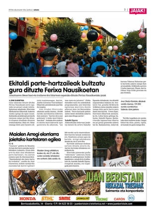 J. G.
“Gustura” gelditu da Maialen
Arregi elorriarra jaietako kartel
lehiaketa irabazita. Orain dela
urte bi ekin zion lehiaketan
parte hartzeari, eta aurten
asmatu egin du diseinuarekin:
“Epaimahaiak aho batez hartu
du erabakia”, azaldu du Jone
Guenetxea Anboto astekariko
zuzendariak kartel egileari
500 euroko saria ematerakoan.
Herritarren botoak zenbatuta
ere, finalisten artean egon da
kartela. Arregi arkitektura
ikasleada,eta27urteditu.
Kartelak zaletasun moduan
sortzen dituela aitortu du.
Aurten Iurretako lehiaketan ere
aurkeztuda.
Elorrioko jaietarako grafia
“informala” aukeratu duela
azaldu du aurkezpenean. Irudiei
dagokienez,astoakferiairudika-
tzen du, kazolak Sukalki Eguna,
tronpetak musika, eta txapli-
goakjaienhasiera.
Maialen Arregi elorriarra
jaietako kartelaren egilea
JONE GUENETXEA
Gaur abiatuko dituzte 2013ko
Ferixa Nausikoak zortzi egu-
neko jai giroari ateak irekita.
Egitaraua zabaltzeko, Elorrioko
Merkatarien Elkarteak Aukeren
Azoka egingo du egun osoan.
Kalitateko produktuak preziorik
onenean salgai jarriko dituz-
te elizpean atonduko dituzten
erakustokietan. Hala ere, bihar
emango diete jaiei hasiera ofi-
ziala txupinazoagaz. Aurten,
Joseba Gorostiza Txirrindulari
Elkarteko presidenteak jaurtiko
dutxupina.
Ana Otadui Elor rioko
alkateak azaldu duenez, 139.000
euroko aurrekontua bideratu
dute jaietara: “Aurten diru-atal
gehienek %10eko murrizketa
izandute”.Azokakodiru-atalean
ez dutela murrizketarik egin
gaineratu du alkateak, “iaz
izan zuen-eta jaitsiera”. Ohiko
ekitaldiei eutsi eta nobedadeak
programatzeko, aste bitarteko
egitaraua murriztu dutela
adierazi dute Jai Batzordeko
kideek: “Parte-hartzaile gehien
izaten duten ekitaldiak indartu
guraizandituguaurten”.
Sukalki Eguna
Aldatzekuako belartzan jende-
tza batzen du urtero Sukalki
Eguneko lehiaketak, eta ekitaldi
nagusietakoa bilakatu da. Irai-
laren 7an, goizeko 08:00etatik
10:00etara izena emateko aukera
izango dute parte hartu gura
duten elorriarrek. Urtero legez,
Iturrizoro Elkarteak antolatu-
ko du. Lehia baino gehiago da,
baina, Sukalki Eguna. Bazka-
ritarako lagunartean elkartu
eta jai giroaz gozatzeko aukera
bat da. Bazkalostean, indarrak
hartuta Taberna Ibiltarian par-
te hartzeko aukera izango dute
arratsaldeko 19:00etatik aurrera
Urarkainguruan.Plazan,berriz,
Oihan Vega DJak girotuko du
jaia18:45ean.
Tortilla txapelketa ere antola-
tukoduteirailaren2rako.Osagai
bakarrak olioa, patata, tipula,
arrautzaketagaztaizangodira.
Ekitaldi parte-hartzaileak bultzatu
gura dituzte Ferixa Nausikoetan
2013ko abuztuaren 30a, barikua | anboto		 3 |
JAIAK!
Maialen Arregi arkitektura
ikaslea da, eta 27 urte ditu;
aurten Iurretako lehiaketan
ere aurkeztu dela azaldu du
Ana Otadui Elorrioko alkateak
azaldu duenez, 139.000
euroko aurrekontua
bideratu dute jaietara
Abuztuaren30eanhasietairailaren8rabitarteanospatukodituzteFerixaNausikoetakojaiak
 