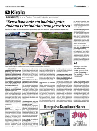 JOSEBA DERTEANO
Ruben Perezentzat Kanada-
ko klasika biak izango dira
Euskaltel-Euskadigaz lehia-
tuko dituen azken lasterketak
(Quebec eta Montrealen irai-
laren 13an eta 15ean). 2014ko
abendura arte taldera lotzen
duen kontratua ezingo du
bete, Euskaltel-Euskadi desa-
gertu egingo delako. Dagoe-
neko talde bila dabil, baina
kontua gaitz dagoela dio.
Zuei noiz eta nola jakinarazi
zizueten Euskaltel-Euskadi
desagertu egingo zela?
Albistea publiko egin zuten bez-
peran batzar batera deitu gin-
tuzten posta elektroniko bidez.
Irakurri nuenean igarri nuen
albisteak ez zirela onak izango.
Aurretik Alvaro Gonzalez de
Galdeanori-eta egoeraren berri
galdetu genien, eta esperantza
ematen saiatu ziren arren, ikus-
tenzenezetz.
Beraz, sumatzen zenuten zer
zetorren.
E n p r e s a a s ko l a n g i l e a k
kaleratzen dabiltzala ikusten
duzu, eta testuinguru horretan
gaitza da txirrindulari talde
bati hiru milioi euro emango
dizkiotela entzutea. Eusko
Jaurlaritza eta erakunde
publikoak ere alde guztietatik
gastuak murrizten dabiltza.
Athletic-en zelai berria egiteko
milioiak eman dituzte eta,
egia esan, horrelako kontuek
amorratu egiten zaituzte.
Batzuentzat bai eta besteentzat
ez. Horrek zer edo zer arraroa
gertatzen dela pentsarazten
digu,ezagutzenezdugunzerbait.
Baina dakiguna da taldea
desagertu egingo dela, eta denok
gaudenahikoeraginda.
Denboraldi hasieran, filoso-
fia aldaketarekin, aro berri
baten atarian zeundetela
ematen zuen.
Bai, horregatik ez dugu ulertzen
zer gertatu den. Denok galdera
bera egiten diogu geure buruari
eta ez dugu erantzunik. Eusko
Jaurlaritzak azken unean saldu-
ta utzi dituela esan digute. Ez da-
kit hori izango den edo zer den,
baina hain apustu indartsuaren
ostean orain bat-batean dena
bertan behera geratzea ez dugu
ulertzen.
Arlo pertsonalean zelan zau-
de? Kontu honek guztiak zer
sentzazio utzi dizu?
Uste dut oraindik errealitatera
egin barik nagoela. Desilusio
handiada.Mundukoedozeintxo-
kotan, Australian zein Kanadan,
Euskaltel-Euskadiren lagun
talde bat aurkitu izan dut. Hori
deigarria da eta beste taldeek ez
dute halakorik. Taldea desager-
tzeaktristurahandiaemandit.
Zelan eragingo dio euskal txi-
rrindularitzari?
Txirrindularitzarako txarra de-
laustedut,etaezarloprofesiona-
lari begira bakarrik, baita gazte
mailetako txirrindulariengatik
ere.Gogoandutgaztetxoanintze-
nean ONCE eta Banesto lako tal-
deak urrun ikusten nituela, eta
etxean talde bat izateak ilusioa
sortzen zidala, bertara heltzeko
aukerak ikusten nituelako. Afi-
zionatuetan nengoenean pedalei
eragiten jarraitzeko indarra eta
ilusioaematenzidanhorrek.
Zaletasunari ere eragingo
dio?
Samuel Sanchezek Frantziako
Tourrean Luz Ardideneko etapa
irabazi zuen egunean, ni Gorka
Eizagirrerekin nindoan, eta
animatu beharraren animatu
beharraz, zaleek aurrera egiten
ere ez ziguten uzten. Geratu
egin behar izan genuen. Ez
genuen errepiderik ikusten.
Oso une hunkigarria izan zen.
Alde horretatik, erreferentzia
zen taldea galduko dute zaleek.
Baina bestalde, zale itzel
horiek euskal txirrindulariak
zein gainerakoak animatzen
jarraitukodute,seguru.
Arduradunek zuekin banan-
banan askatasun agiria nego-
ziatzen berehala hasteko as-
moa erakutsi dute. Batzartu
zara arduradunekin?
Asteon Mikel Astorkizari deitu
diot, eta laster gaiaren gainean
berba egiteko denekin geratzen
hasikodirelaadierazidit.Horixe
da oraingoz esan dezakedana.
Etorkizunari begira, ordezkari
bat hartu dut eta begira gabiltza.
Zerbait irtetea espero dut,
baina ez digute esperantza
handirik eman. Oso denboraldi
txarra da taldea aurkitzeko.
Talde berririk ez da sortu eta,
kontrara, batzuk desagertzen
dabiltza: Vacansoleil, esaterako.
Saur-Sojasun ere estu dabil,
eta desagertu egingo dela uste
dut. 80 bat txirrindulari talde
barik egongo dira, eta tartean
izen azpimarragarriak daude.
Aurten profesionaletan baja
dezenteegongodira.
Beraz, baliteke txirrindulari-
tza utzi behar izatea?
Aurrera jarraitzeko esperantza
dut, baina errealista naiz eta ba-
dakit oso gaitz izango dudana.
Beste bi-hiru urtean jarraitzea
gustatuko litzaidake, baina ezin
badut, atsekabe itzela ere ez da
izango. Nahiago nuke txirrindu-
laritzan jarraitu, baina hala ez
bada,eznaizdeprimituko.
2005etik Euskaltel-Euskadin
aritu zara. Zer eskaini deza-
kezu talde berri batean?
Txirrindulari borrokalaria
eta langilea naiz. Hori da nire
zigilua. Esprinterrei azken
k i l o m e t ro e t a n ko k at z e n
lagundu diezaieket, baita azken
metroetan esprinta abiatzen ere.
Eskalatzaileei ere laguntzen diet
aurrelana egiten, edota lehen eta
bigarrenmailakomendateetan.
Azken metroetarako duzun
abiadura gehiago aprobetxa-
tu zenezakeela uste duzu ?
Lasterketa bat lehiatzerako or-
duan dena ez da abiadura. Garbi
esanda, esprintak lehiatzeko zo-
ratutaegonbeharduzu.Pentsatu
barik, balaztarik erabili barik
ibili behar da. Nik pentsatu egi-
ten dut eta balazta darabilt. Zaila
da une horietan norberak baino
konfiantza handiagoa duten
txirrindulariei aurre egitea. Ez
naiz azken metroei buruz baka-
rrik ari. Azken hamabost kilo-
metroaktentsiohandikoakdira.
2013ko abuztuaren 30a, barikua | anboto 	 15
Kirola
@anbotokirola
RUBEN PEREZ | 31 urte, Zaldibar; Euskaltel-Euskadiko txirrindularia |
Irailean Canadan izango diren klasikak izango dira Euskaltel-Euskadigaz lehiatuko dituen azken lasterketa biak.
“Errealista naiz eta badakit gaitz
dudana txirrindularitzan jarraitzea”
Zaldibartarrakezduulertzeniazhainapustuindartsuaeginondoren,taldeabat-bateandesagertzea
Ez dugu ulertzen
zer gertatu den;
denok galdera bera
egiten diogu geure
buruari eta ez dugu
erantzunik”
 