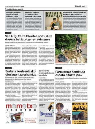 2013ko abuztuaren 30a, barikua | anboto 	 	 Herririk herri 7
DURANGALDEA ASTEON
IZURTZA
ZALDIBAR MAÑARIA
JOSEBA DERTEANO
Izurtzako dozena bat ehiza zalek
San Iurgi Ehiza Elkartea sortu
dute. Ehizagaz batera, arrantza
arloa ere barnean hartu dute eta
arrantza zaleei irekitako elkar-
tea izango da.
Sasoi batean, Izurtzako ehiz-
tariak Mañariko Mugarra el-
kartean ibili ziren. Ez zeuden
euren kudeaketagaz gustura eta
apurka-apurka Izurtzako ehiz-
tariek elkartea utzi zuten. Gero-
ra, Izurtzako Bitaño auzo ingu-
ruan ehizarako zazpi postu dau-
dela-eta, elkarte batean batzea
eta Aldundiari postu horien ku-
deaketa eskatzea erabaki zuten.
2011n egin zuten elkartea sortze-
kolehen batzarra,etaeskakizun
denak beteta, dagoeneko eratu-
ta dago. Aldundiari Izurtzako
postuen kudeaketa eskatu diote;
erantzun dietenez, aurten zazpi-
tik lau postu eurentzako izango
dira, eta gainerako hirurak Mu-
garrarentzat. Postu horien zoz-
keta laster egiteko asmoa dute.
Horrez gainera, oilogorrak ehi-
zatzeko baimena ere eskatu du-
te, baina Aldundiak ez die orain-
dik erantzun.
Jesus Mari Bikandi ehiza el-
karte berriko kidearen esane-
tan, herriko naturguneak zain-
tzen lan egiteko asmoa ere badu-
te aurrerantzean. Bide horreta-
tik, uztailean auzolana deitu eta
Mugarramendikohaitzetanjaio
eta bere urak Mañaria errekara
isurtzen dituen Etxetorre erre-
kastoa zein herriko abereen as-
kak garbitu zituzten. Aurreran-
tzean ere antzeko ekimenak egi-
teko asmoa dute.
San Iurgi Ehiza Elkartea sortu dute
dozena bat izurtzarren ekimenez
Bitañoauzokoehizapostubatzukkudeatukodituztelehenengourtean
Uztailean Etxetorre errekastoa eta inguruko abereen askak garbitu zituzten.
MARKEL ONAINDIA
Aurtengo Andra Mari jaietan
herritarren partaidetza handitu
da aurreko urteetako edizioe-
kin alderatuta. Hori esan dute
Jai Batzordeko kideek, eta sen-
tsazio ona daukate, oraindino
balorazio osoa egin ez duten
arren. Ekintzek herritarrengan
harrera ona eduki dutela adiera-
zi dute, eta parte-hartze handia
egon dela. Esate baterako, herri
afarian 225 lagun batu ziren:
“Oraindino jende gehiago gera-
tu zen apuntatu ezinik”, azaldu
dute. Beste ekitaldi arrakastatsu
bat paella txapelketarena izan
zen; 270 lagun elkartu ziren baz-
kaltzeko. Herriko ekintzetan
normalean parte hartzen ez
duen jende ugari aurten hurre-
ratu egin dela-eta, pozik egin
duteberba.
Bestalde, umeen jolasek he-
rritar asko erakarri zuten, An-
dra Mari egunez. Hilaren 16ko
rock kontzertuek ere gauza bera
lortu zuten: “Gazte piloa etorri
zen”, esan dute Jai Batzordeko
kideek.
Partaidetza handituta
ospatu dituzte jaiak
Paellatxapelketan270lagunbatuzirenbazkaltzeko
AITZIBERBASAURI
2012/2013 ikasturtean euskara
ikasten jardun duten ikasleen-
tzako dirulaguntzak bideratu-
ko ditu udalak.Urriaren 15ean
bukatuko da eskabideak eta
agiriak aurkezteko epea. Di-
rulaguntza jaso ahal izateko
beharrezkoa da herrian errolda-
tuta egotea, eta gutxienez %80ko
asistentziaziurtatzea.
Matrikularen ordainagiria
eta euskaltegiaren txostena
aurkeztu beharko dira eskaria
egiteko: buruturiko ikastaroa-
ren ordu kopurua, asistentzia
eta urrats bakoitzeko fitxa jaso
beharditutxostenhorrek.
Ikastaro ez-trinkoen kasuan,
matrikularen kostuaren %75
jasoko dute %80-90 arteko asis-
tentzia erakusten dutenek. Bes-
talde, eskatzailea ikastaroaren
saioen %90era joan bada, matri-
kularen %90 jasoko du, eta saio
guztietara joan denak dirula-
guntzaosoajasokodu.
Ikastaro trinkoei dagokienez,
kostuaren erdia ordainduko du
ZaldibarkoUdalak.
ITSASOESTEBAN
Eraikin publikoen garbiketa la-
nakAnsareoenpresariemandiz-
kio Zaldibarko Udalak. Arantza
Baigorrialkateakazalduduenez,
enpresa horrek aurkezturiko
proposamenak jaso du “puntua-
zio tekniko altuena”. Hiru urte-
rako egin dute eraikin publikoen
garbiketa lanen esleipen hori.
Arantza Baigorri alkateak adie-
razi duenez, gobernu taldearen
asmoa beti izan da “udalak zuze-
nean kontratatzea garbiketako
langileak, baina Espainiako go-
bernuak onartutako udalen au-
rrekontu egonkortasun legeak
ezinezko”egitendu.
Euskara ikasleentzako
dirulaguntza eskaintza
Esleitu dute
eraikin publikoen
garbiketa
Urriaren15eraarte,udaleanaurkeztudaitezke
eskabideakdirulaguntzajasoahalizateko
Eman dute Salerosketak Be
Euskaraz kanpainan zotz
egindako bosgarren tableta
Urkiolara egunpasa joateko
ohiturari ez diote hutsik egingo
abadiñar askok, bihar. Ohitura
jarraituz, goizean goiz abiatuko
dira Andra Mariko ermitatik
Santutegira oinez joateko hau-
tua egiten dutenak. Meza, bazka-
ria,etadantzaldiaizangodituzte,
besteakbeste,Urkiolan.
Durangoko Kaiala arropa dendan banaturiko
zenbakia suertatu da Salerosketak Be Euskaraz
kanpainaren irabazle. Ekimenaren bosgarren
zozketa izan da, eta Ziortza Sagarnak eraman
du zotz egindako tableta etxera. Erosketak eus-
karaz egiten dituztenak saritzeko abiatu zuten
iazko urte amaieran Salerosketak Be Euskaraz.
Irailaren 1ean egingo dute ekimenaren barruko
hurrengozozketa.
Herriko bi proiektu
humanitario diruz
lagunduko du udalak
Errogatiba eguna
ospatuko dute
Urkiolan, bihar
Elorrion lanean diharduten Go-
bernuz Kanpoko bi elkarteei 27.000
euroko dirulaguntza emango diela
iragarri du Elorrioko Udalak: Kai-
nabera elkarteak 22.147 euro jasoko
ditu, besteak beste Nikaragua edo
Kolonbian dauzkan proiektuetara-
ko, eta 4.852 euro Lajwad Elorrioko
SahararenLagunenelkarteak.
 