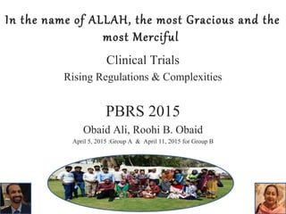 In the name of ALLAH, the most Gracious and the
most Merciful
Clinical Trials
Rising Regulations & Complexities
PBRS 2015
Obaid Ali, Roohi B. Obaid
April 5, 2015 :Group A & April 11, 2015 for Group B
 