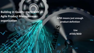 Use
ATDD/BDD
Building in Quality starts with an
Agile Product Management
organization
APM means just enough
product definition
 