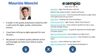 • A leader in the quality and process industries with
a sixth sense for Agile, quality, and business
process.
• I have been refining my Agile approach for over
10 years.
• My passion is to deliver quality software and to
see how Agile can help teams deliver quality
software!
Maurizio Mancini
Agile 2014 – Agile: One Size does not fit all!
Walmart Labs California 2014 – Quality and Process
Atlassian Summit 2014 – From Incremental & Iterative to Agile: What
is the right process for your team?
Quest 2015 – Building a QA Team that Matters
Cutter Summit 2015 – Agile Testing – What’s that all about?
Atlassian Summit 2015 – How to Build in Quality from Day 1 using
Lean QA and Agile Testing
Agile Tour Montreal 2016 – Le guide de réparation de l’équipe Agile :
La recette secrète !
Agile Tour Ottawa 2016 – How to Reboot Your Agile Team!
Global Scrum Gathering San Diego 2017 – How to Reboot Your Agile
Team!
Agile 2017 – How to Reboot Your Agile Team!
Agile Tour Ottawa 2017 – Scaling Quality by Building It In
 