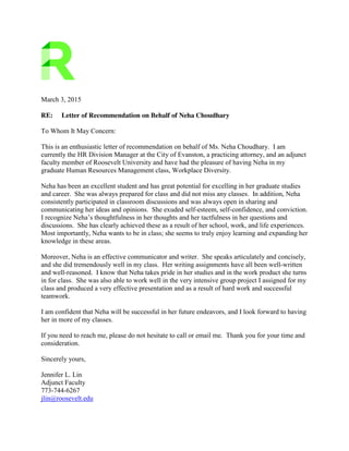 March 3, 2015
RE: Letter of Recommendation on Behalf of Neha Choudhary
To Whom It May Concern:
This is an enthusiastic letter of recommendation on behalf of Ms. Neha Choudhary. I am
currently the HR Division Manager at the City of Evanston, a practicing attorney, and an adjunct
faculty member of Roosevelt University and have had the pleasure of having Neha in my
graduate Human Resources Management class, Workplace Diversity.
Neha has been an excellent student and has great potential for excelling in her graduate studies
and career. She was always prepared for class and did not miss any classes. In addition, Neha
consistently participated in classroom discussions and was always open in sharing and
communicating her ideas and opinions. She exuded self-esteem, self-confidence, and conviction.
I recognize Neha’s thoughtfulness in her thoughts and her tactfulness in her questions and
discussions. She has clearly achieved these as a result of her school, work, and life experiences.
Most importantly, Neha wants to be in class; she seems to truly enjoy learning and expanding her
knowledge in these areas.
Moreover, Neha is an effective communicator and writer. She speaks articulately and concisely,
and she did tremendously well in my class. Her writing assignments have all been well-written
and well-reasoned. I know that Neha takes pride in her studies and in the work product she turns
in for class. She was also able to work well in the very intensive group project I assigned for my
class and produced a very effective presentation and as a result of hard work and successful
teamwork.
I am confident that Neha will be successful in her future endeavors, and I look forward to having
her in more of my classes.
If you need to reach me, please do not hesitate to call or email me. Thank you for your time and
consideration.
Sincerely yours,
Jennifer L. Lin
Adjunct Faculty
773-744-6267
jlin@roosevelt.edu
 