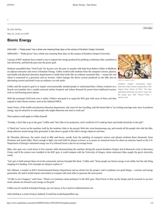 2/6/2015 Bionic Energy - Gate House
http://www.mailtribune.com/article/20090522/News/905220336?template=printart 1/2
>
Print Page
By john darling
May 22. 2009 12:01AM
Bionic Energy
PHOTO/ JAMIE LUSCH
Southern  Oregon  University's  Ryan
Desmond rides a bionic energy bike in the
Rogue  River  Room  of  SOU.  The  bike
generates electricity and puts it back into
the  power  grid.  Mail  Tribune  Photo  /
Jamie Lusch
ASHLAND — "Pedal power" has a whole new meaning these days on the campus of Southern Oregon University.
ASHLAND — "Pedal power" has a whole new meaning these days on the campus of Southern Oregon University.
A group of SOU students have created a way to capture the energy produced by pedaling a stationary bike, transform it
into electricity, and feed the juice into the power grid.
Students assembled their "Grid Cycle" for $3,000 over the past 10 months with help from Robert Coffan of Medford,
an adjunct instructor and owner of Katalyst Energy. Coffan worked with students from the computer science, physics,
and health and physical education departments to build what looks like an ordinary mountain bike — except the rear
wheel is connected to a generator and an inverter, which changes the direct current produced on the bike into an
alternating current and feeds it into an ordinary 110-volt outlet.
Coffan said the project's goal is to inspire environmentally minded people to understand that a fitness workout on a
bicycle can translate into a smaller personal carbon footprint and reduce demand for power from traditional sources,
such as coal-burning power plants.
With the prototype Grid Cycle now a reality, Coffan's next goal is to equip the SOU gym with more of them and then
expand to other fitness centers, such as the Ashland YMCA.
Jamie Vener, of the health and physical education department, who came for the unveiling, said the bionic bike is "an exciting marriage and, since it produces
energy, may be attractive to some people who might otherwise not want to work out."
That analysis could apply to Coffan himself.
"Frankly, I don't like to go to the gym," Coffan said, "but I like to be productive, and I would do it if I could go there and trickle electricity to the grid."
A "black box" server on the machine, built by the students, links to the group's Web site, www.bionicenergy.org, and records all the people who ride the bike,
along with how much energy they generated. It also shows a graph of the rider's energy output in real time.
By Thursday afternoon, the meter stood at 889 watt-hours, mostly from the pedaling of computer science and physics students Ryan Desmond, Jesse
Firestone and Austin Riba. That's enough to light a 60-watt bulb for almost 15 hours, or to power an American home for about 40 minutes, based on the U.S.
Department of Energy's estimated energy use of 31 kilowatt hours a day for an average home.
Riba, who spun out 3 watt hours in five minutes while demonstrating the machine during the annual Southern Oregon Arts & Research event in Stevenson
Union, said if the system were installed in the SOU gym, it could compete with the University of Oregon, where stationary bikes supply the gym's electricity
needs.
"Let's get 10 built and get them out in the community and see if people like them," Coffan said. "Some people say bionic energy is not viable, but the only thing
stopping it is funding. A lot of people are dying to explore it."
Eric Dittmer, a teacher in SOU's Environmental Science Department and an adviser for the project, said it combines two good things — exercise and energy
generation. He said it would inspire universities to compete with each other to generate the most power.
"I'd like to see it happen," said Vener. "There's no resistance about putting it in the SOU gym. They'd have to firm up the design and do research to see how
much calories are burned to put energy on the grid."
Coffan may be reached at Katalyst Energy, 541-227-9024, or by e-mail at rcoffan@charter.net.
John Darling is a writer living in Ashland. E-mail him at jdarling@jeffnet.org.
 
