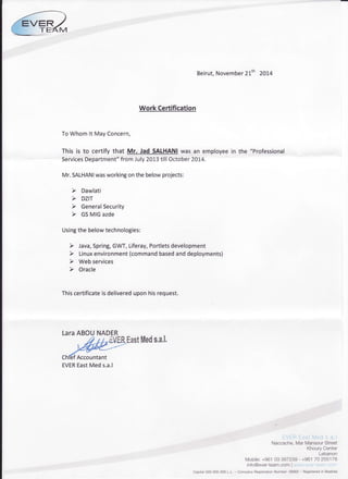 ER
Work Certification
ToWhomlt MayConcern,
This is to certify that Mr. Jad SALHANIwas an employee
ServicesDepartment"fromJuly20L3till October2014.
Mr.SALHANIwasworkingonthebelowprojects:
Usingthebelowtechnologies:
Thiscertificateisdelivereduponhisrequest.
LaraABOU
EastMeds,a.l,
Beirut,November21th 201,4
in the "Professional
EVER East Med s.a.l
Naccache.MarMansourStreet
KhouryCenter
Lebanon
Mobile:+96103 397239- +96170 255178
info@ever-team.com Ilvwrn;.e'"er teant.r-,i-rt'rl
Capital500.O0O.OOOL.L. CompanyFiegistrationNumber:59562- Registeredin Baabda
ChlefAccountant
EVEREastMeds.a.l
 