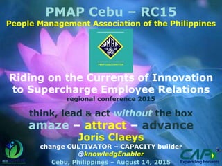 PMAP Cebu – RC15
People Management Association of the Philippines
Riding on the Currents of Innovation
to Supercharge Employee Relations
regional conference 2015
think, lead & act without the box
amaze – attract – advance
Joris Claeys
change CULTIVATOR – CAPACITY builder
@knowledgEnabler
Cebu, Philippines – August 14, 2015
 