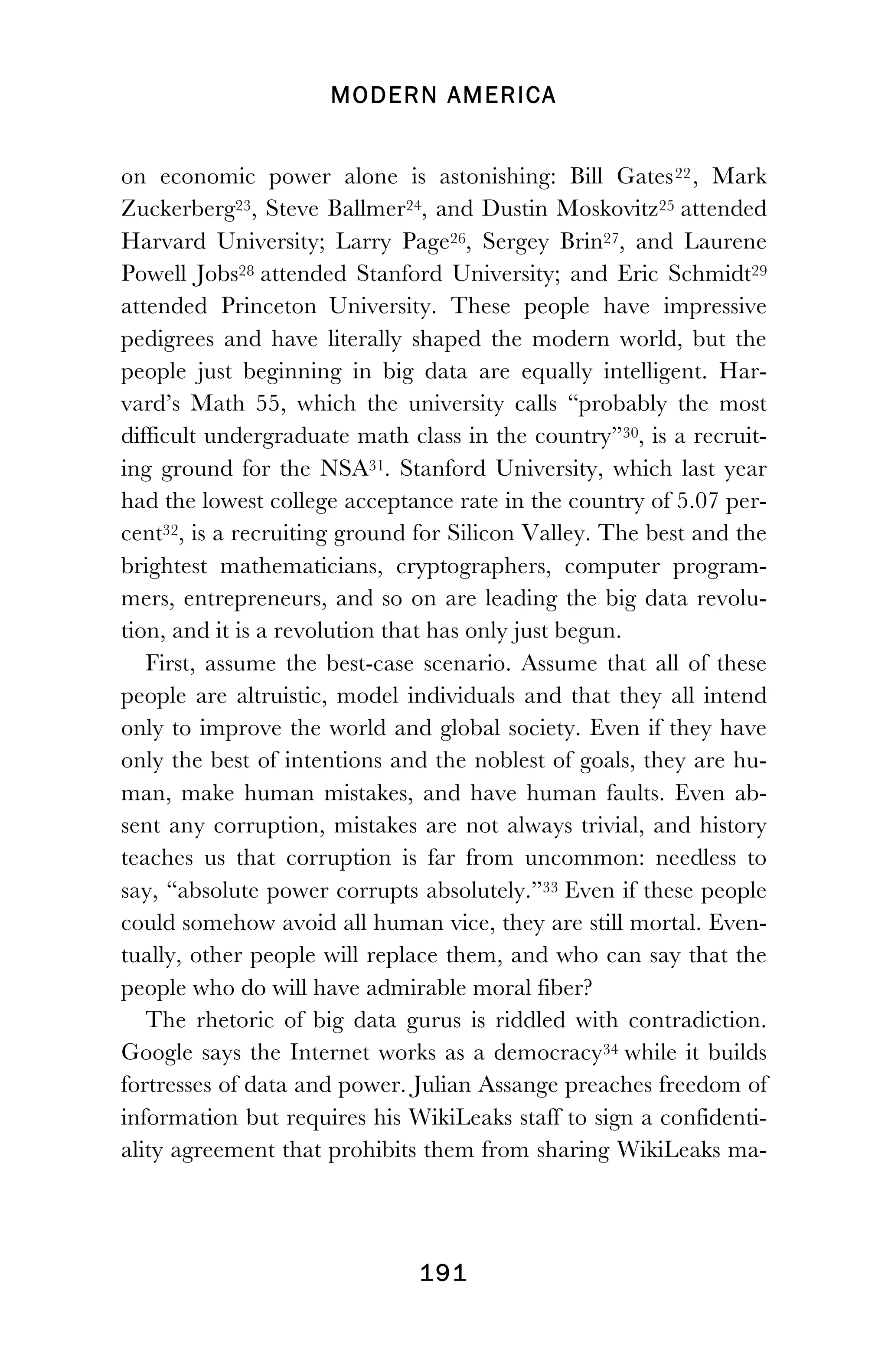 MODERN AMERICA
!
! 191
on economic power alone is astonishing: Bill Gates22, Mark
Zuckerberg23, Steve Ballmer24, and Dustin Moskovitz25 attended
Harvard University; Larry Page26, Sergey Brin27, and Laurene
Powell Jobs28 attended Stanford University; and Eric Schmidt29
attended Princeton University. These people have impressive
pedigrees and have literally shaped the modern world, but the
people just beginning in big data are equally intelligent. Har-
vard’s Math 55, which the university calls “probably the most
difficult undergraduate math class in the country”30, is a recruit-
ing ground for the NSA31. Stanford University, which last year
had the lowest college acceptance rate in the country of 5.07 per-
cent32, is a recruiting ground for Silicon Valley. The best and the
brightest mathematicians, cryptographers, computer program-
mers, entrepreneurs, and so on are leading the big data revolu-
tion, and it is a revolution that has only just begun.
First, assume the best-case scenario. Assume that all of these
people are altruistic, model individuals and that they all intend
only to improve the world and global society. Even if they have
only the best of intentions and the noblest of goals, they are hu-
man, make human mistakes, and have human faults. Even ab-
sent any corruption, mistakes are not always trivial, and history
teaches us that corruption is far from uncommon: needless to
say, “absolute power corrupts absolutely.”33 Even if these people
could somehow avoid all human vice, they are still mortal. Even-
tually, other people will replace them, and who can say that the
people who do will have admirable moral fiber?
The rhetoric of big data gurus is riddled with contradiction.
Google says the Internet works as a democracy34 while it builds
fortresses of data and power. Julian Assange preaches freedom of
information but requires his WikiLeaks staff to sign a confidenti-
ality agreement that prohibits them from sharing WikiLeaks ma-
 