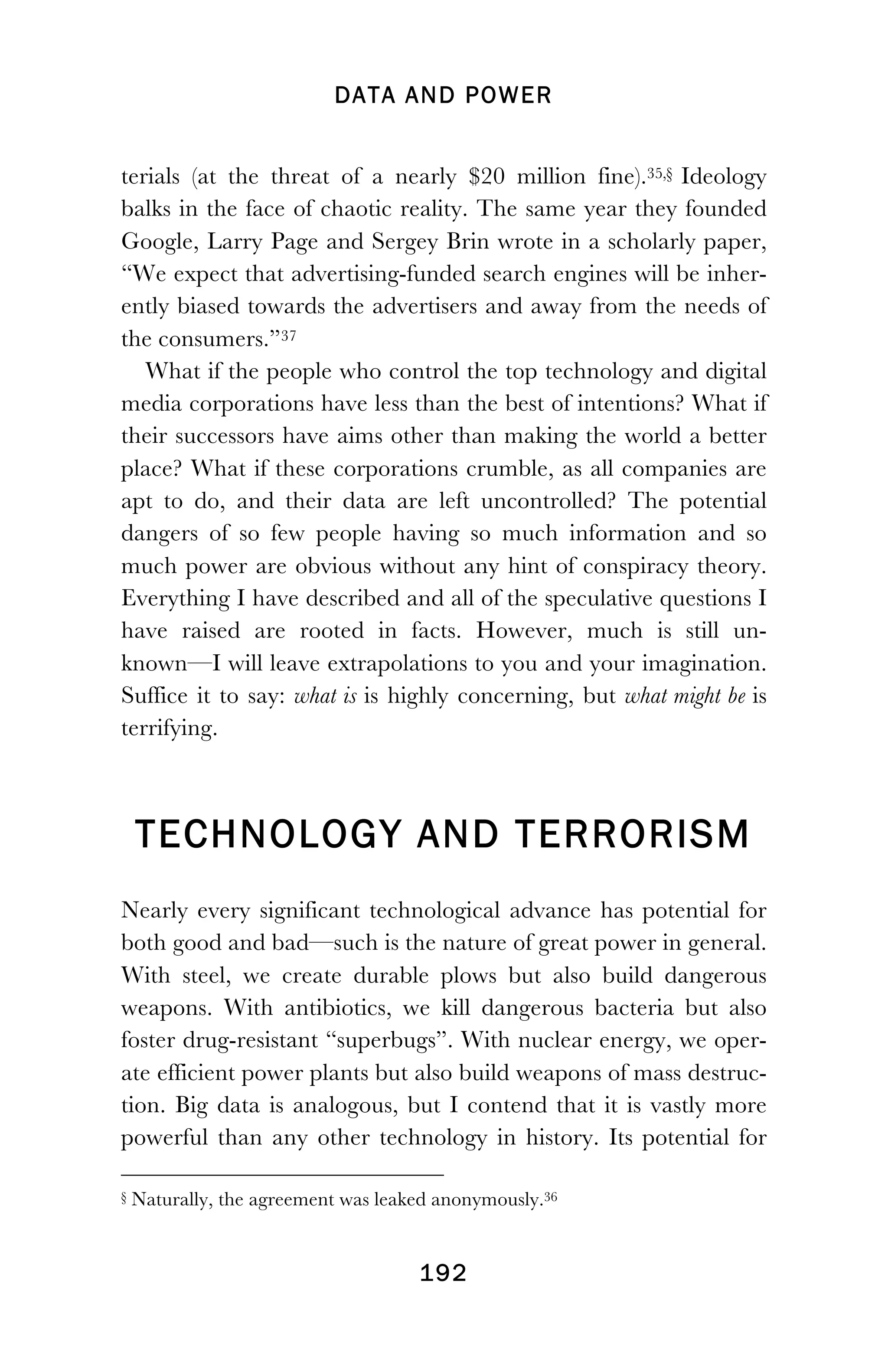 DATA AND POWER
! 192
terials (at the threat of a nearly $20 million fine).35,§36 Ideology
balks in the face of chaotic reality. The same year they founded
Google, Larry Page and Sergey Brin wrote in a scholarly paper,
“We expect that advertising-funded search engines will be inher-
ently biased towards the advertisers and away from the needs of
the consumers.”37
What if the people who control the top technology and digital
media corporations have less than the best of intentions? What if
their successors have aims other than making the world a better
place? What if these corporations crumble, as all companies are
apt to do, and their data are left uncontrolled? The potential
dangers of so few people having so much information and so
much power are obvious without any hint of conspiracy theory.
Everything I have described and all of the speculative questions I
have raised are rooted in facts. However, much is still un-
known—I will leave extrapolations to you and your imagination.
Suffice it to say: what is is highly concerning, but what might be is
terrifying.
TECHNOLOGY AND TERRORISM
Nearly every significant technological advance has potential for
both good and bad—such is the nature of great power in general.
With steel, we create durable plows but also build dangerous
weapons. With antibiotics, we kill dangerous bacteria but also
foster drug-resistant “superbugs”. With nuclear energy, we oper-
ate efficient power plants but also build weapons of mass destruc-
tion. Big data is analogous, but I contend that it is vastly more
powerful than any other technology in history. Its potential for
!!!!!!!!!!!!!!!!!!!!!!!!!!!!!!!!!!!!!!!!!!!!!!!!!!!!!!!!
§ Naturally, the agreement was leaked anonymously.36
 
