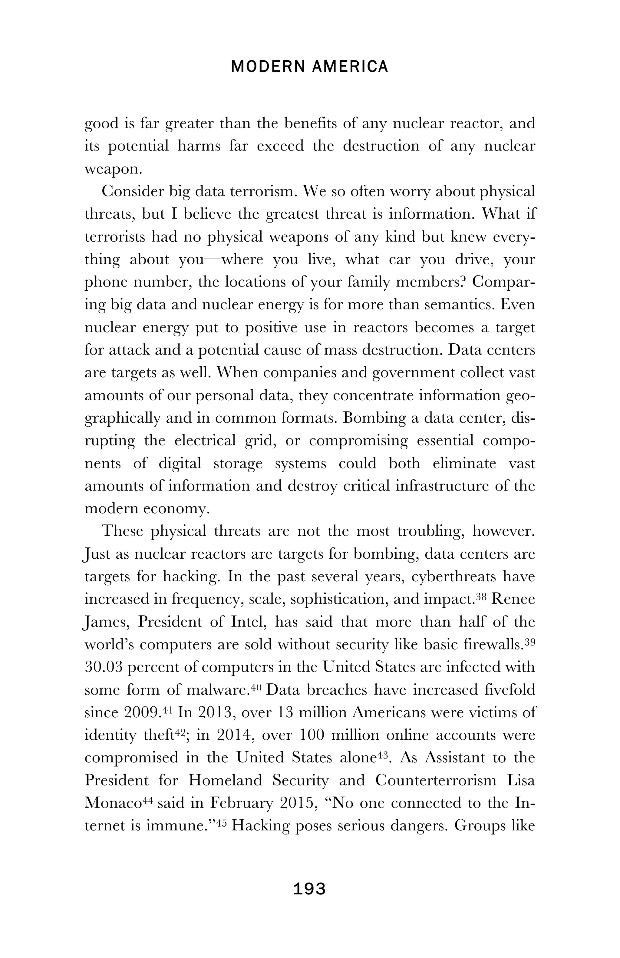 MODERN AMERICA
!
! 193
good is far greater than the benefits of any nuclear reactor, and
its potential harms far exceed the destruction of any nuclear
weapon.
Consider big data terrorism. We so often worry about physical
threats, but I believe the greatest threat is information. What if
terrorists had no physical weapons of any kind but knew every-
thing about you—where you live, what car you drive, your
phone number, the locations of your family members? Compar-
ing big data and nuclear energy is for more than semantics. Even
nuclear energy put to positive use in reactors becomes a target
for attack and a potential cause of mass destruction. Data centers
are targets as well. When companies and government collect vast
amounts of our personal data, they concentrate information geo-
graphically and in common formats. Bombing a data center, dis-
rupting the electrical grid, or compromising essential compo-
nents of digital storage systems could both eliminate vast
amounts of information and destroy critical infrastructure of the
modern economy.
These physical threats are not the most troubling, however.
Just as nuclear reactors are targets for bombing, data centers are
targets for hacking. In the past several years, cyberthreats have
increased in frequency, scale, sophistication, and impact.38 Renee
James, President of Intel, has said that more than half of the
world’s computers are sold without security like basic firewalls.39
30.03 percent of computers in the United States are infected with
some form of malware.40 Data breaches have increased fivefold
since 2009.41 In 2013, over 13 million Americans were victims of
identity theft42; in 2014, over 100 million online accounts were
compromised in the United States alone43. As Assistant to the
President for Homeland Security and Counterterrorism Lisa
Monaco44 said in February 2015, “No one connected to the In-
ternet is immune.”45 Hacking poses serious dangers. Groups like
 