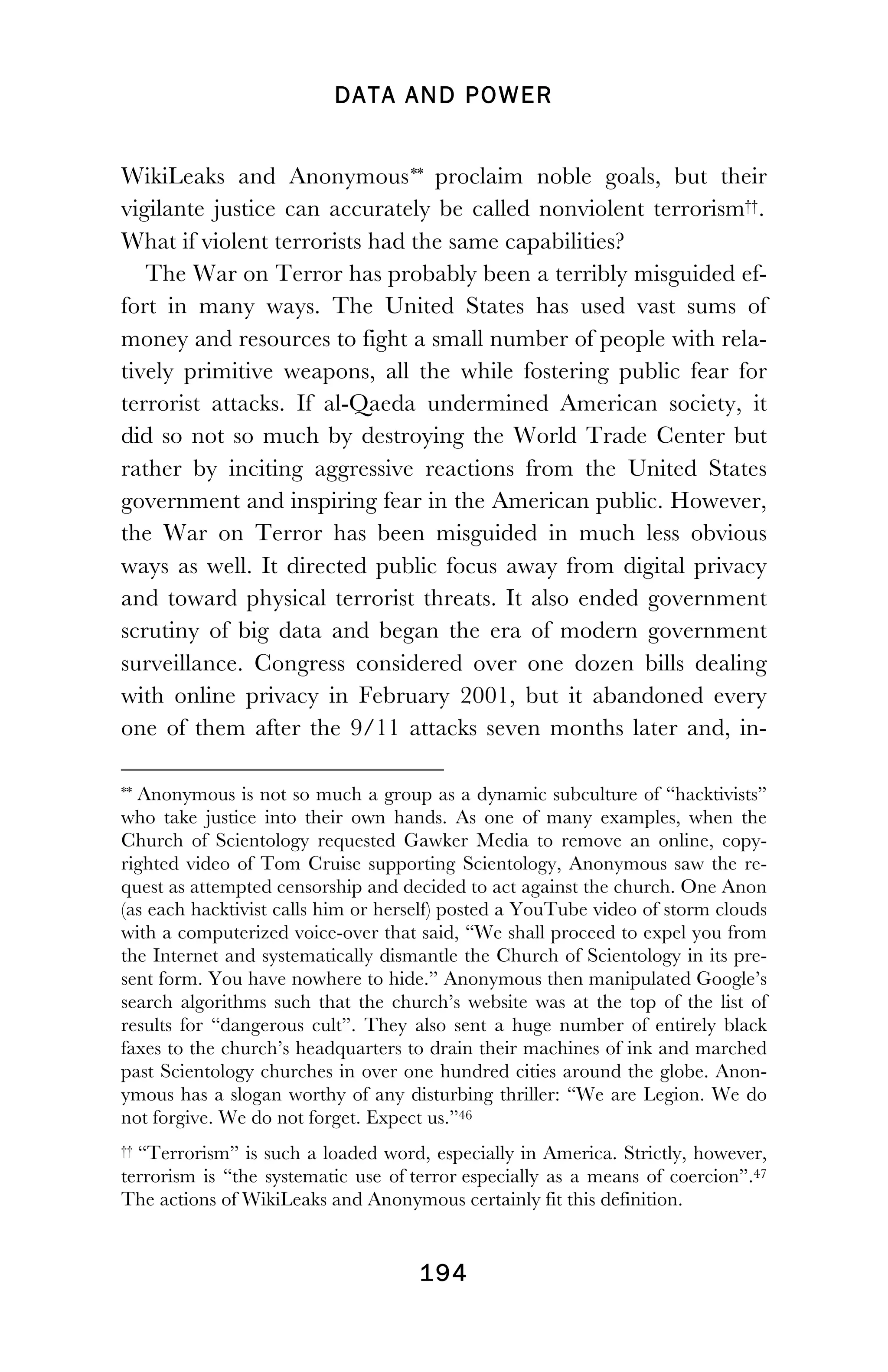 DATA AND POWER
! 194
WikiLeaks and Anonymous**46 proclaim noble goals, but their
vigilante justice can accurately be called nonviolent terrorism††.47
What if violent terrorists had the same capabilities?
The War on Terror has probably been a terribly misguided ef-
fort in many ways. The United States has used vast sums of
money and resources to fight a small number of people with rela-
tively primitive weapons, all the while fostering public fear for
terrorist attacks. If al-Qaeda undermined American society, it
did so not so much by destroying the World Trade Center but
rather by inciting aggressive reactions from the United States
government and inspiring fear in the American public. However,
the War on Terror has been misguided in much less obvious
ways as well. It directed public focus away from digital privacy
and toward physical terrorist threats. It also ended government
scrutiny of big data and began the era of modern government
surveillance. Congress considered over one dozen bills dealing
with online privacy in February 2001, but it abandoned every
one of them after the 9/11 attacks seven months later and, in-
!!!!!!!!!!!!!!!!!!!!!!!!!!!!!!!!!!!!!!!!!!!!!!!!!!!!!!!!
** Anonymous is not so much a group as a dynamic subculture of “hacktivists”
who take justice into their own hands. As one of many examples, when the
Church of Scientology requested Gawker Media to remove an online, copy-
righted video of Tom Cruise supporting Scientology, Anonymous saw the re-
quest as attempted censorship and decided to act against the church. One Anon
(as each hacktivist calls him or herself) posted a YouTube video of storm clouds
with a computerized voice-over that said, “We shall proceed to expel you from
the Internet and systematically dismantle the Church of Scientology in its pre-
sent form. You have nowhere to hide.” Anonymous then manipulated Google’s
search algorithms such that the church’s website was at the top of the list of
results for “dangerous cult”. They also sent a huge number of entirely black
faxes to the church’s headquarters to drain their machines of ink and marched
past Scientology churches in over one hundred cities around the globe. Anon-
ymous has a slogan worthy of any disturbing thriller: “We are Legion. We do
not forgive. We do not forget. Expect us.”46
†† “Terrorism” is such a loaded word, especially in America. Strictly, however,
terrorism is “the systematic use of terror especially as a means of coercion”.47
The actions of WikiLeaks and Anonymous certainly fit this definition.
 