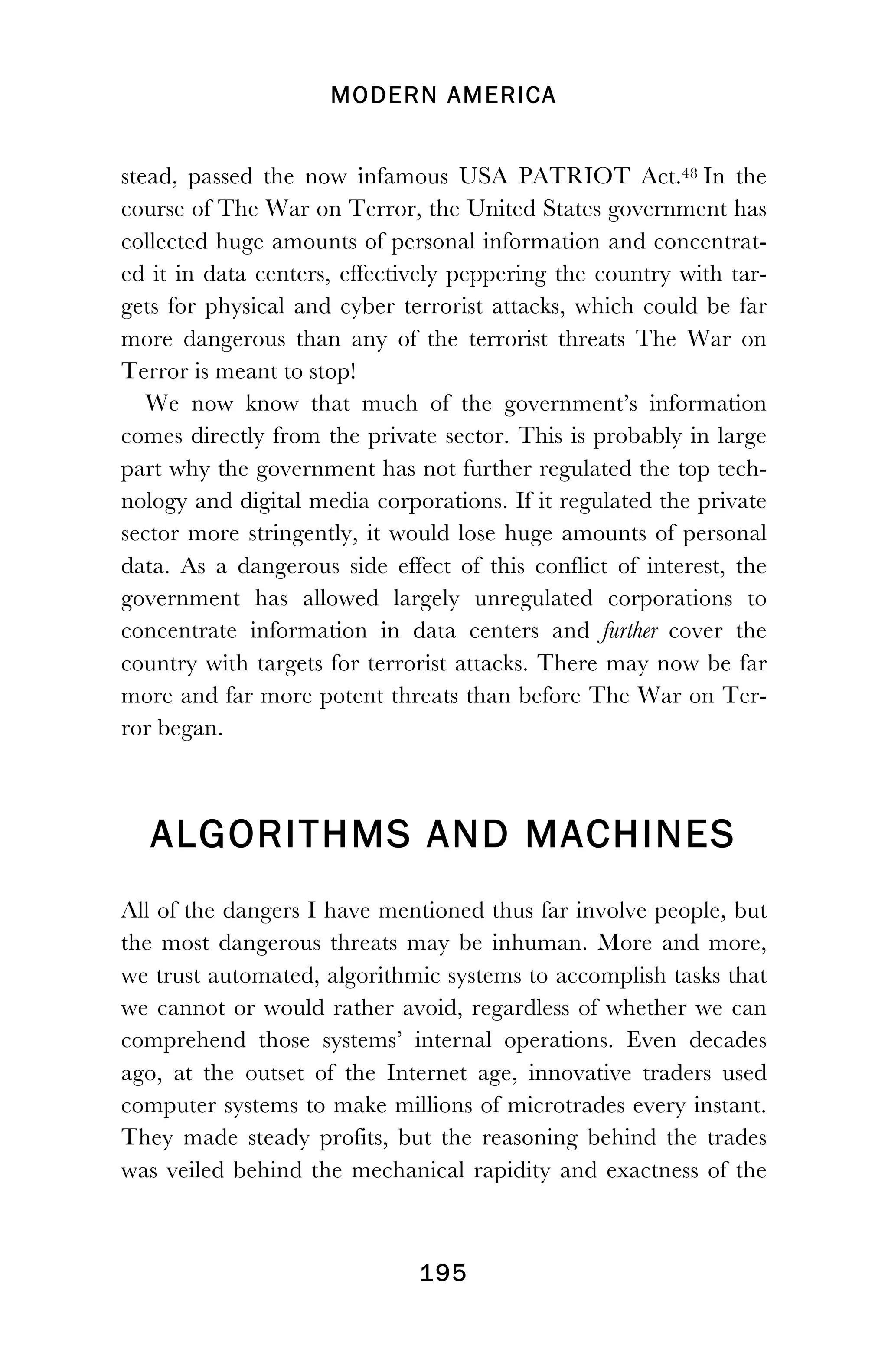 MODERN AMERICA
!
! 195
stead, passed the now infamous USA PATRIOT Act.48 In the
course of The War on Terror, the United States government has
collected huge amounts of personal information and concentrat-
ed it in data centers, effectively peppering the country with tar-
gets for physical and cyber terrorist attacks, which could be far
more dangerous than any of the terrorist threats The War on
Terror is meant to stop!
We now know that much of the government’s information
comes directly from the private sector. This is probably in large
part why the government has not further regulated the top tech-
nology and digital media corporations. If it regulated the private
sector more stringently, it would lose huge amounts of personal
data. As a dangerous side effect of this conflict of interest, the
government has allowed largely unregulated corporations to
concentrate information in data centers and further cover the
country with targets for terrorist attacks. There may now be far
more and far more potent threats than before The War on Ter-
ror began.
ALGORITHMS AND MACHINES
All of the dangers I have mentioned thus far involve people, but
the most dangerous threats may be inhuman. More and more,
we trust automated, algorithmic systems to accomplish tasks that
we cannot or would rather avoid, regardless of whether we can
comprehend those systems’ internal operations. Even decades
ago, at the outset of the Internet age, innovative traders used
computer systems to make millions of microtrades every instant.
They made steady profits, but the reasoning behind the trades
was veiled behind the mechanical rapidity and exactness of the
 