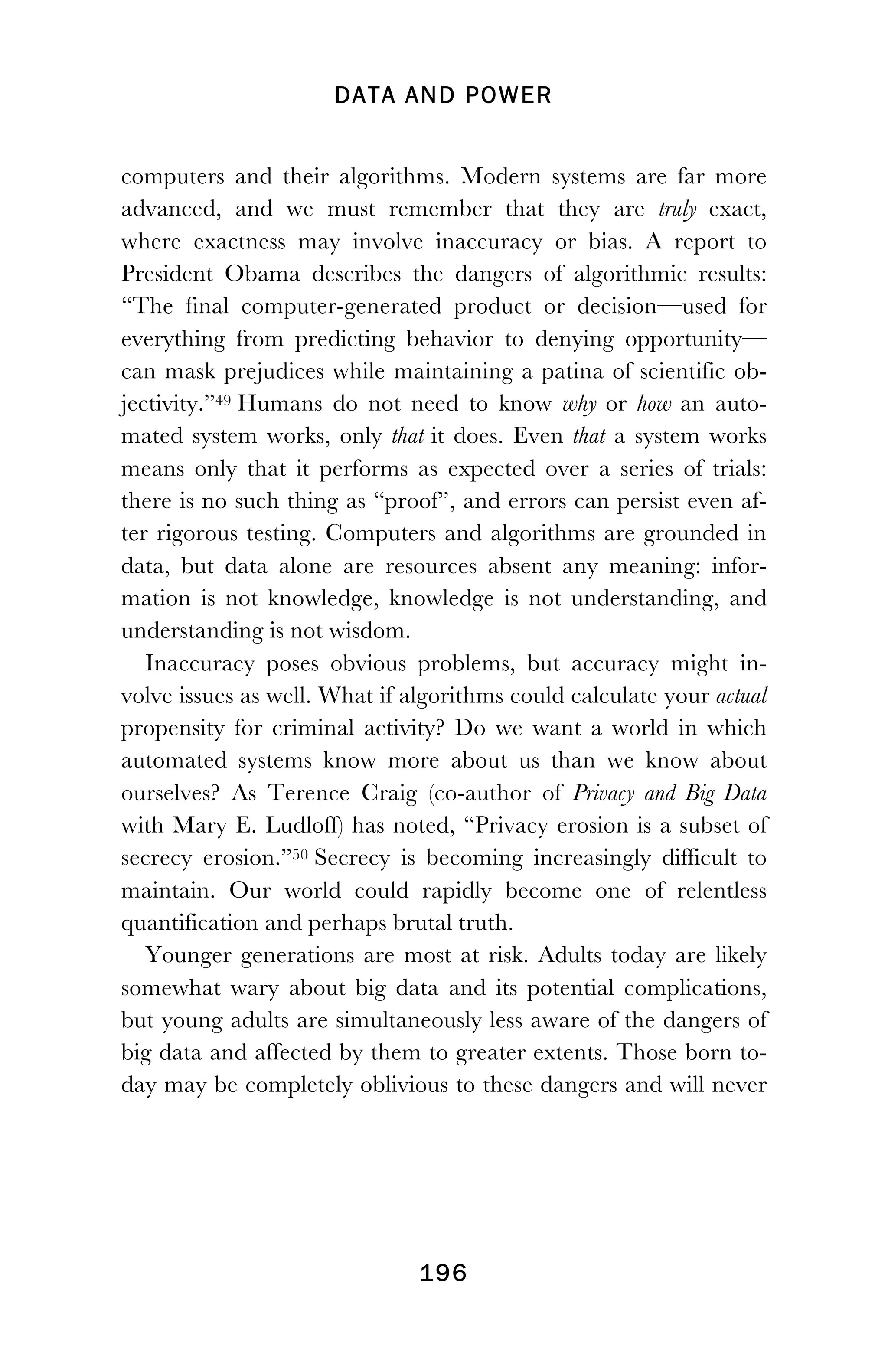 DATA AND POWER
! 196
computers and their algorithms. Modern systems are far more
advanced, and we must remember that they are truly exact,
where exactness may involve inaccuracy or bias. A report to
President Obama describes the dangers of algorithmic results:
“The final computer-generated product or decision—used for
everything from predicting behavior to denying opportunity—
can mask prejudices while maintaining a patina of scientific ob-
jectivity.”49 Humans do not need to know why or how an auto-
mated system works, only that it does. Even that a system works
means only that it performs as expected over a series of trials:
there is no such thing as “proof”, and errors can persist even af-
ter rigorous testing. Computers and algorithms are grounded in
data, but data alone are resources absent any meaning: infor-
mation is not knowledge, knowledge is not understanding, and
understanding is not wisdom.
Inaccuracy poses obvious problems, but accuracy might in-
volve issues as well. What if algorithms could calculate your actual
propensity for criminal activity? Do we want a world in which
automated systems know more about us than we know about
ourselves? As Terence Craig (co-author of Privacy and Big Data
with Mary E. Ludloff) has noted, “Privacy erosion is a subset of
secrecy erosion.”50 Secrecy is becoming increasingly difficult to
maintain. Our world could rapidly become one of relentless
quantification and perhaps brutal truth.
Younger generations are most at risk. Adults today are likely
somewhat wary about big data and its potential complications,
but young adults are simultaneously less aware of the dangers of
big data and affected by them to greater extents. Those born to-
day may be completely oblivious to these dangers and will never
 