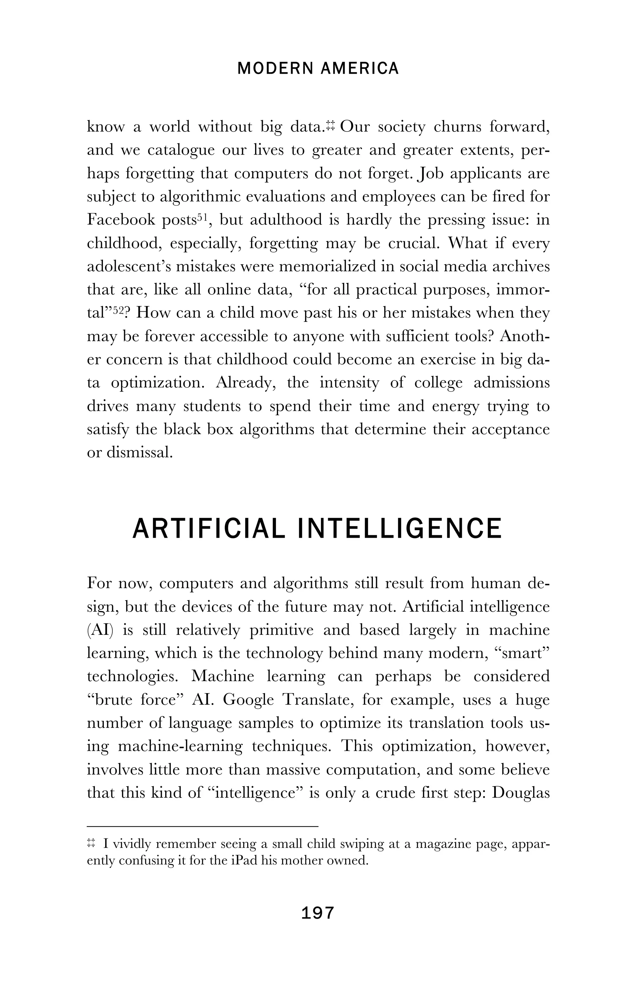 MODERN AMERICA
!
! 197
know a world without big data.‡‡ Our society churns forward,
and we catalogue our lives to greater and greater extents, per-
haps forgetting that computers do not forget. Job applicants are
subject to algorithmic evaluations and employees can be fired for
Facebook posts51, but adulthood is hardly the pressing issue: in
childhood, especially, forgetting may be crucial. What if every
adolescent’s mistakes were memorialized in social media archives
that are, like all online data, “for all practical purposes, immor-
tal”52? How can a child move past his or her mistakes when they
may be forever accessible to anyone with sufficient tools? Anoth-
er concern is that childhood could become an exercise in big da-
ta optimization. Already, the intensity of college admissions
drives many students to spend their time and energy trying to
satisfy the black box algorithms that determine their acceptance
or dismissal.
ARTIFICIAL INTELLIGENCE
For now, computers and algorithms still result from human de-
sign, but the devices of the future may not. Artificial intelligence
(AI) is still relatively primitive and based largely in machine
learning, which is the technology behind many modern, “smart”
technologies. Machine learning can perhaps be considered
“brute force” AI. Google Translate, for example, uses a huge
number of language samples to optimize its translation tools us-
ing machine-learning techniques. This optimization, however,
involves little more than massive computation, and some believe
that this kind of “intelligence” is only a crude first step: Douglas
!!!!!!!!!!!!!!!!!!!!!!!!!!!!!!!!!!!!!!!!!!!!!!!!!!!!!!!!
‡‡ I vividly remember seeing a small child swiping at a magazine page, appar-
ently confusing it for the iPad his mother owned.
 