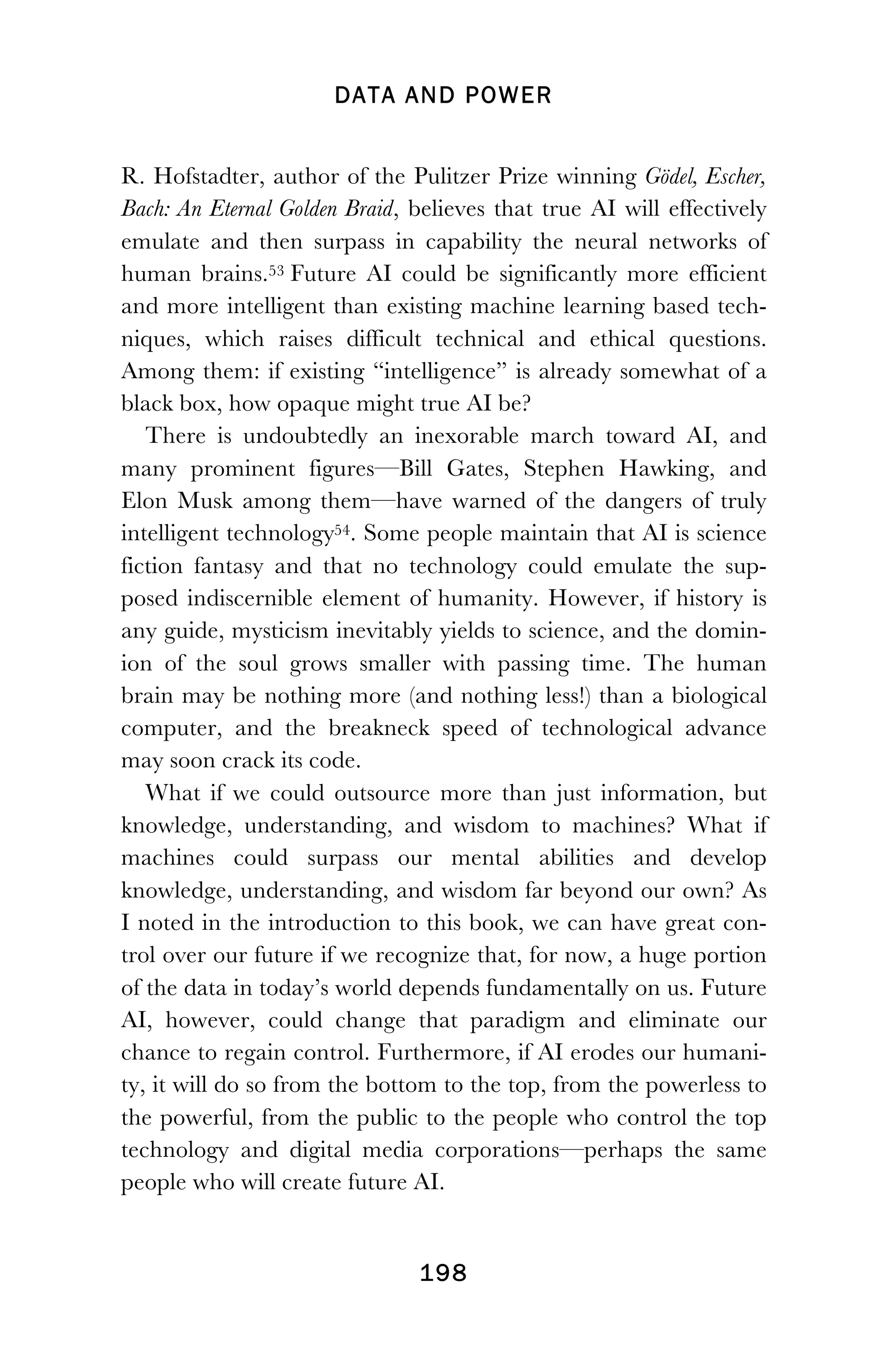 DATA AND POWER
! 198
R. Hofstadter, author of the Pulitzer Prize winning Gödel, Escher,
Bach: An Eternal Golden Braid, believes that true AI will effectively
emulate and then surpass in capability the neural networks of
human brains.53 Future AI could be significantly more efficient
and more intelligent than existing machine learning based tech-
niques, which raises difficult technical and ethical questions.
Among them: if existing “intelligence” is already somewhat of a
black box, how opaque might true AI be?
There is undoubtedly an inexorable march toward AI, and
many prominent figures—Bill Gates, Stephen Hawking, and
Elon Musk among them—have warned of the dangers of truly
intelligent technology54. Some people maintain that AI is science
fiction fantasy and that no technology could emulate the sup-
posed indiscernible element of humanity. However, if history is
any guide, mysticism inevitably yields to science, and the domin-
ion of the soul grows smaller with passing time. The human
brain may be nothing more (and nothing less!) than a biological
computer, and the breakneck speed of technological advance
may soon crack its code.
What if we could outsource more than just information, but
knowledge, understanding, and wisdom to machines? What if
machines could surpass our mental abilities and develop
knowledge, understanding, and wisdom far beyond our own? As
I noted in the introduction to this book, we can have great con-
trol over our future if we recognize that, for now, a huge portion
of the data in today’s world depends fundamentally on us. Future
AI, however, could change that paradigm and eliminate our
chance to regain control. Furthermore, if AI erodes our humani-
ty, it will do so from the bottom to the top, from the powerless to
the powerful, from the public to the people who control the top
technology and digital media corporations—perhaps the same
people who will create future AI.
 