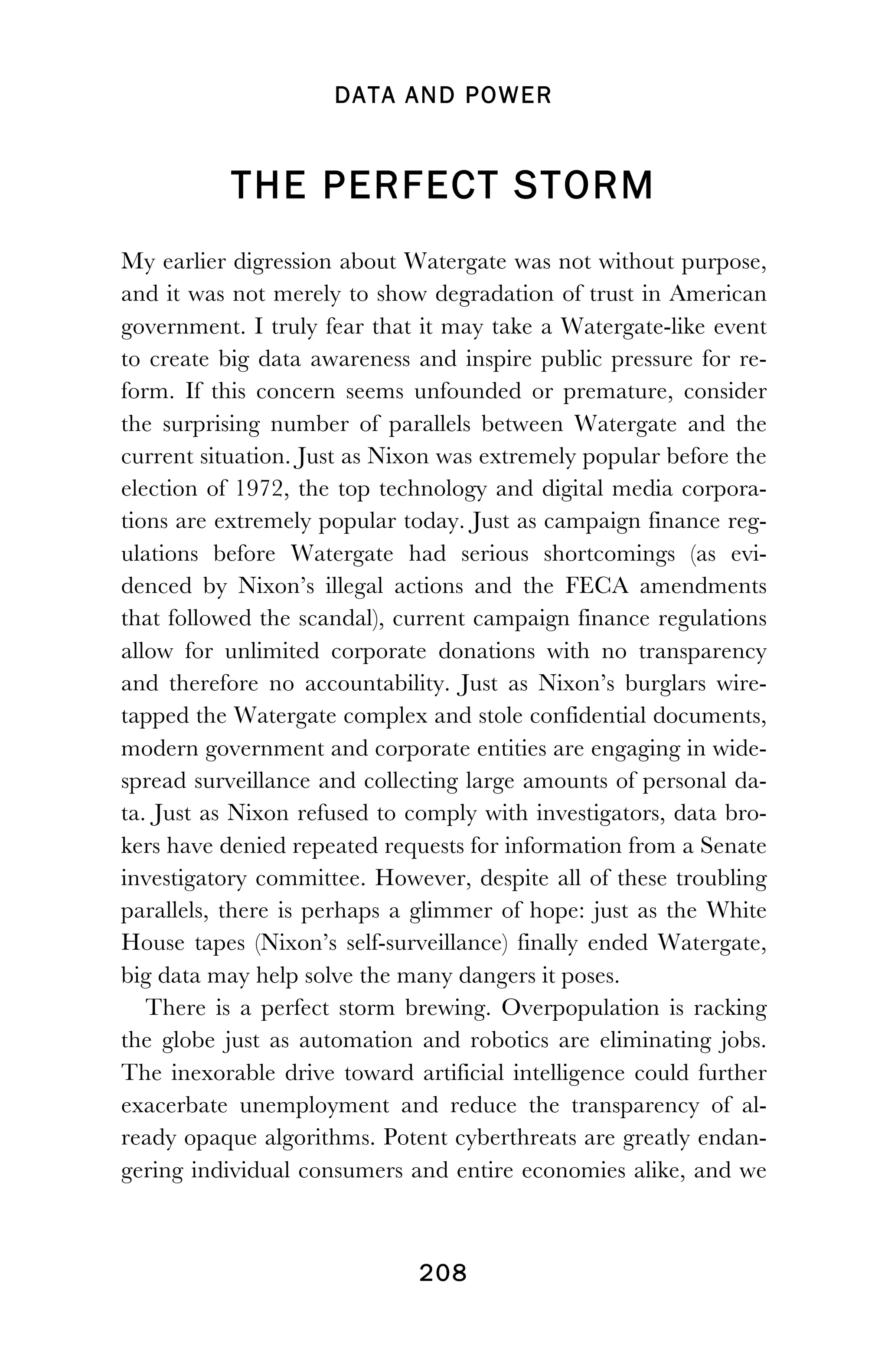 DATA AND POWER
! 208
THE PERFECT STORM
My earlier digression about Watergate was not without purpose,
and it was not merely to show degradation of trust in American
government. I truly fear that it may take a Watergate-like event
to create big data awareness and inspire public pressure for re-
form. If this concern seems unfounded or premature, consider
the surprising number of parallels between Watergate and the
current situation. Just as Nixon was extremely popular before the
election of 1972, the top technology and digital media corpora-
tions are extremely popular today. Just as campaign finance reg-
ulations before Watergate had serious shortcomings (as evi-
denced by Nixon’s illegal actions and the FECA amendments
that followed the scandal), current campaign finance regulations
allow for unlimited corporate donations with no transparency
and therefore no accountability. Just as Nixon’s burglars wire-
tapped the Watergate complex and stole confidential documents,
modern government and corporate entities are engaging in wide-
spread surveillance and collecting large amounts of personal da-
ta. Just as Nixon refused to comply with investigators, data bro-
kers have denied repeated requests for information from a Senate
investigatory committee. However, despite all of these troubling
parallels, there is perhaps a glimmer of hope: just as the White
House tapes (Nixon’s self-surveillance) finally ended Watergate,
big data may help solve the many dangers it poses.
There is a perfect storm brewing. Overpopulation is racking
the globe just as automation and robotics are eliminating jobs.
The inexorable drive toward artificial intelligence could further
exacerbate unemployment and reduce the transparency of al-
ready opaque algorithms. Potent cyberthreats are greatly endan-
gering individual consumers and entire economies alike, and we
 