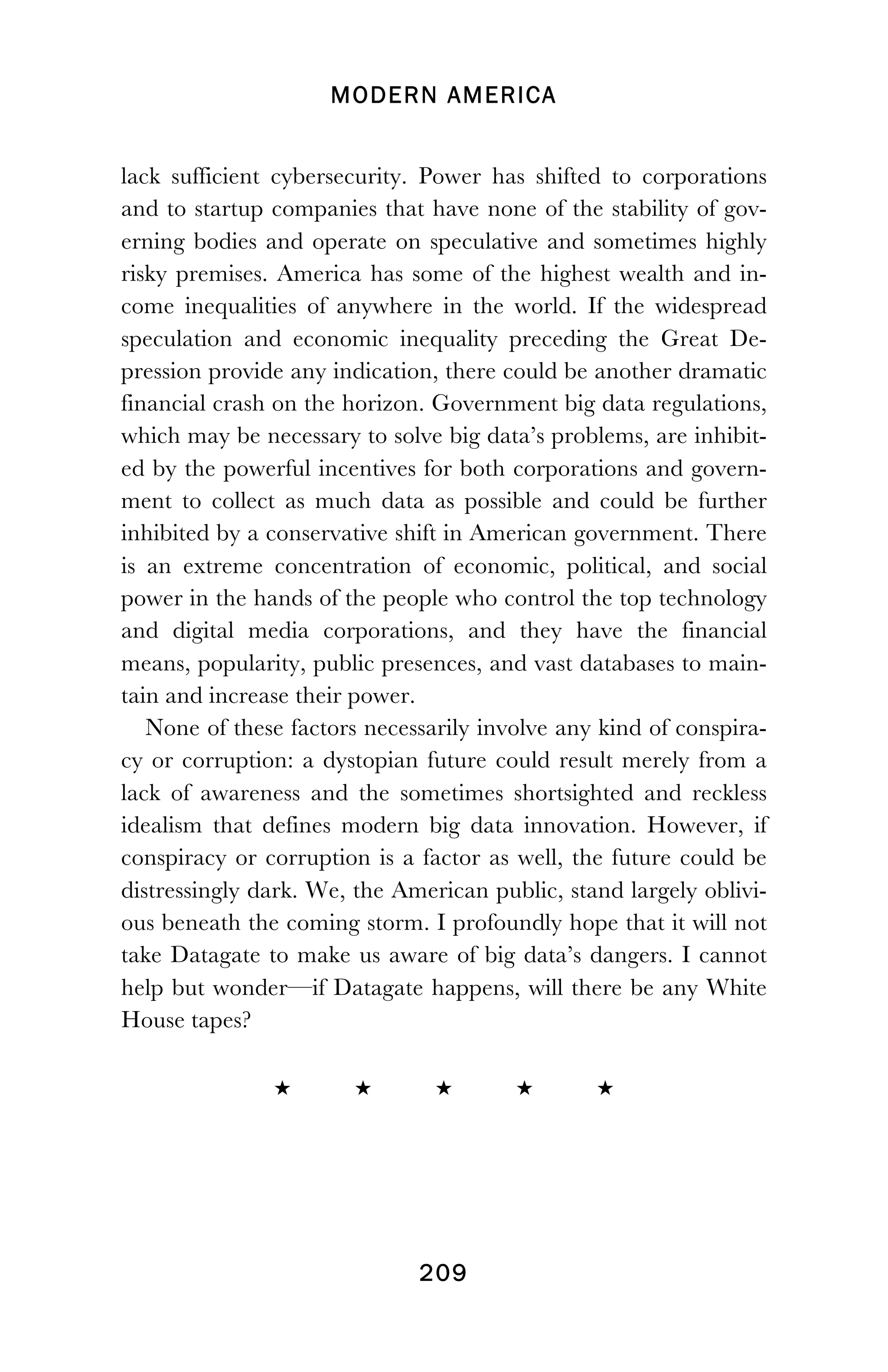 MODERN AMERICA
!
! 209
lack sufficient cybersecurity. Power has shifted to corporations
and to startup companies that have none of the stability of gov-
erning bodies and operate on speculative and sometimes highly
risky premises. America has some of the highest wealth and in-
come inequalities of anywhere in the world. If the widespread
speculation and economic inequality preceding the Great De-
pression provide any indication, there could be another dramatic
financial crash on the horizon. Government big data regulations,
which may be necessary to solve big data’s problems, are inhibit-
ed by the powerful incentives for both corporations and govern-
ment to collect as much data as possible and could be further
inhibited by a conservative shift in American government. There
is an extreme concentration of economic, political, and social
power in the hands of the people who control the top technology
and digital media corporations, and they have the financial
means, popularity, public presences, and vast databases to main-
tain and increase their power.
None of these factors necessarily involve any kind of conspira-
cy or corruption: a dystopian future could result merely from a
lack of awareness and the sometimes shortsighted and reckless
idealism that defines modern big data innovation. However, if
conspiracy or corruption is a factor as well, the future could be
distressingly dark. We, the American public, stand largely oblivi-
ous beneath the coming storm. I profoundly hope that it will not
take Datagate to make us aware of big data’s dangers. I cannot
help but wonder—if Datagate happens, will there be any White
House tapes?
 