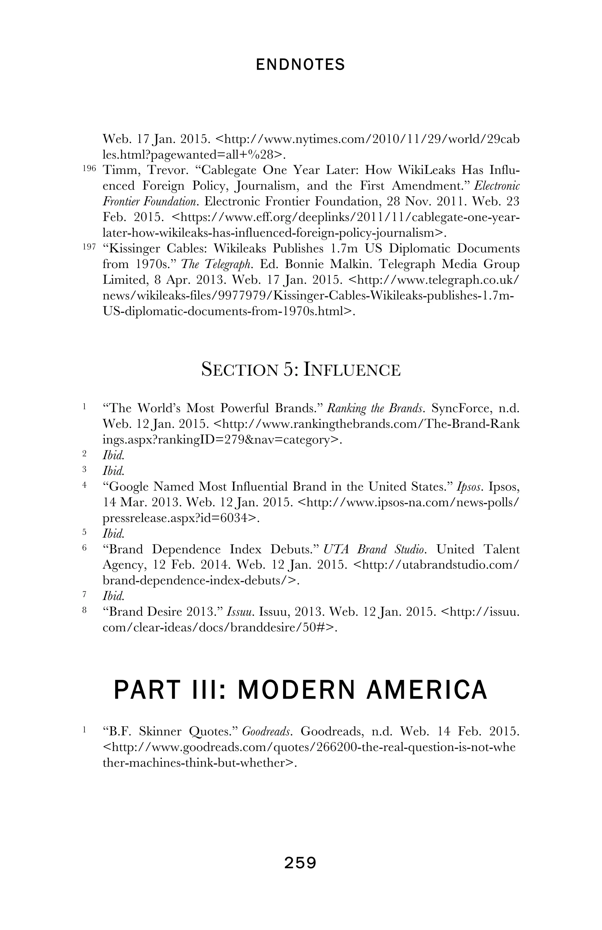 ENDNOTES
! 259
!
Web. 17 Jan. 2015. <http://www.nytimes.com/2010/11/29/world/29cab
les.html?pagewanted=all+%28>.
196 Timm, Trevor. “Cablegate One Year Later: How WikiLeaks Has Influ-
enced Foreign Policy, Journalism, and the First Amendment.” Electronic
Frontier Foundation. Electronic Frontier Foundation, 28 Nov. 2011. Web. 23
Feb. 2015. <https://www.eff.org/deeplinks/2011/11/cablegate-one-year-
later-how-wikileaks-has-influenced-foreign-policy-journalism>.
197 “Kissinger Cables: Wikileaks Publishes 1.7m US Diplomatic Documents
from 1970s.” The Telegraph. Ed. Bonnie Malkin. Telegraph Media Group
Limited, 8 Apr. 2013. Web. 17 Jan. 2015. <http://www.telegraph.co.uk/
news/wikileaks-files/9977979/Kissinger-Cables-Wikileaks-publishes-1.7m-
US-diplomatic-documents-from-1970s.html>.
SECTION 5: INFLUENCE
1 “The World’s Most Powerful Brands.” Ranking the Brands. SyncForce, n.d.
Web. 12 Jan. 2015. <http://www.rankingthebrands.com/The-Brand-Rank
ings.aspx?rankingID=279&nav=category>.
2 Ibid.
3 Ibid.
4 “Google Named Most Influential Brand in the United States.” Ipsos. Ipsos,
14 Mar. 2013. Web. 12 Jan. 2015. <http://www.ipsos-na.com/news-polls/
pressrelease.aspx?id=6034>.
5 Ibid.
6 “Brand Dependence Index Debuts.” UTA Brand Studio. United Talent
Agency, 12 Feb. 2014. Web. 12 Jan. 2015. <http://utabrandstudio.com/
brand-dependence-index-debuts/>.
7 Ibid.
8 “Brand Desire 2013.” Issuu. Issuu, 2013. Web. 12 Jan. 2015. <http://issuu.
com/clear-ideas/docs/branddesire/50#>.
PART III: MODERN AMERICA
1 “B.F. Skinner Quotes.” Goodreads. Goodreads, n.d. Web. 14 Feb. 2015.
<http://www.goodreads.com/quotes/266200-the-real-question-is-not-whe
ther-machines-think-but-whether>.
!
 