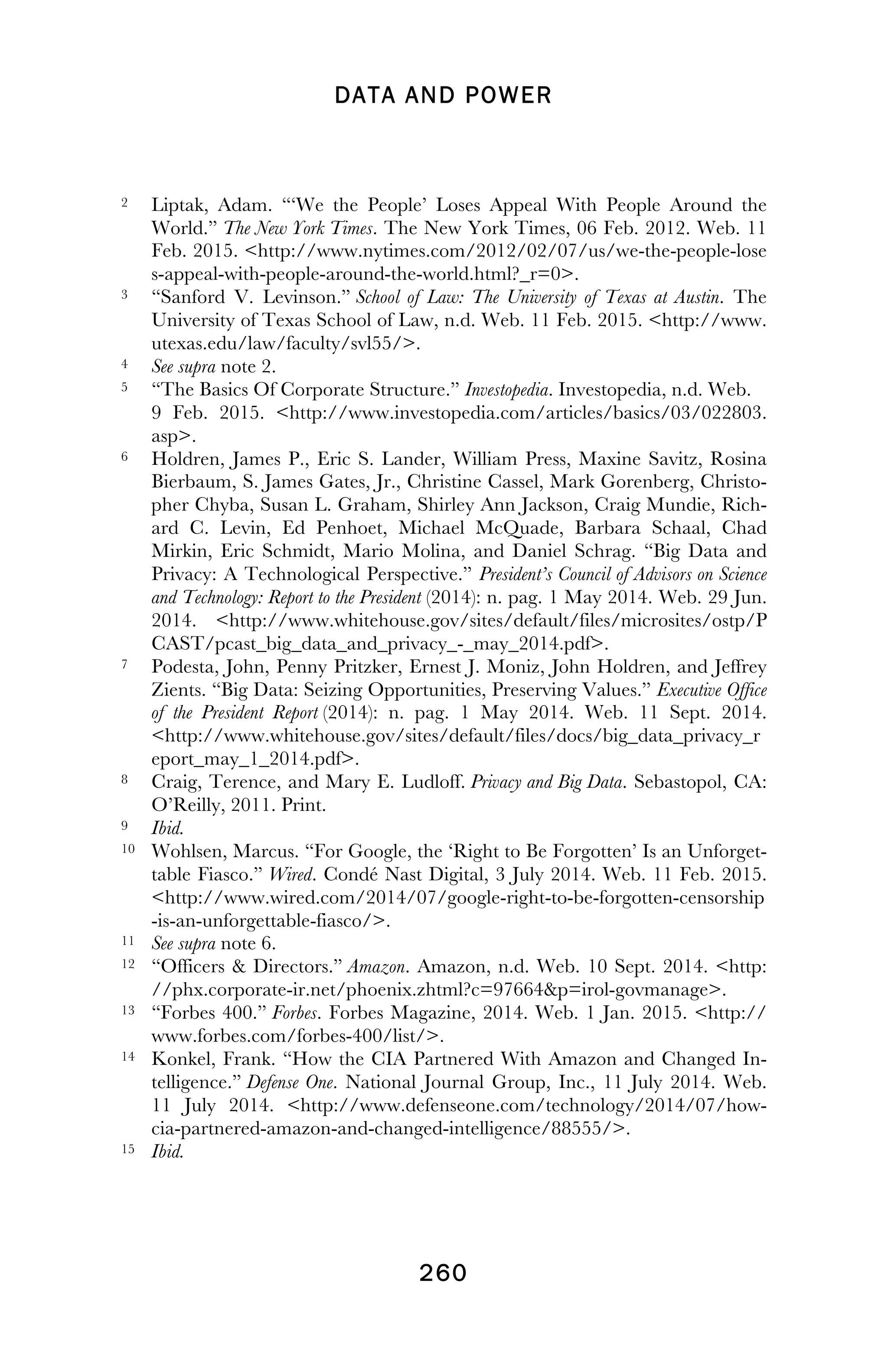 DATA AND POWER
! 260
!
2 Liptak, Adam. “‘We the People’ Loses Appeal With People Around the
World.” The New York Times. The New York Times, 06 Feb. 2012. Web. 11
Feb. 2015. <http://www.nytimes.com/2012/02/07/us/we-the-people-lose
s-appeal-with-people-around-the-world.html?_r=0>.
3 “Sanford V. Levinson.” School of Law: The University of Texas at Austin. The
University of Texas School of Law, n.d. Web. 11 Feb. 2015. <http://www.
utexas.edu/law/faculty/svl55/>.
4 See supra note 2.
5 “The Basics Of Corporate Structure.” Investopedia. Investopedia, n.d. Web.
9 Feb. 2015. <http://www.investopedia.com/articles/basics/03/022803.
asp>.
6 Holdren, James P., Eric S. Lander, William Press, Maxine Savitz, Rosina
Bierbaum, S. James Gates, Jr., Christine Cassel, Mark Gorenberg, Christo-
pher Chyba, Susan L. Graham, Shirley Ann Jackson, Craig Mundie, Rich-
ard C. Levin, Ed Penhoet, Michael McQuade, Barbara Schaal, Chad
Mirkin, Eric Schmidt, Mario Molina, and Daniel Schrag. “Big Data and
Privacy: A Technological Perspective.” President’s Council of Advisors on Science
and Technology: Report to the President (2014): n. pag. 1 May 2014. Web. 29 Jun.
2014. <http://www.whitehouse.gov/sites/default/files/microsites/ostp/P
CAST/pcast_big_data_and_privacy_-_may_2014.pdf>.
7 Podesta, John, Penny Pritzker, Ernest J. Moniz, John Holdren, and Jeffrey
Zients. “Big Data: Seizing Opportunities, Preserving Values.” Executive Office
of the President Report (2014): n. pag. 1 May 2014. Web. 11 Sept. 2014.
<http://www.whitehouse.gov/sites/default/files/docs/big_data_privacy_r
eport_may_1_2014.pdf>.
8 Craig, Terence, and Mary E. Ludloff. Privacy and Big Data. Sebastopol, CA:
O’Reilly, 2011. Print.
9 Ibid.
10 Wohlsen, Marcus. “For Google, the ‘Right to Be Forgotten’ Is an Unforget-
table Fiasco.” Wired. Condé Nast Digital, 3 July 2014. Web. 11 Feb. 2015.
<http://www.wired.com/2014/07/google-right-to-be-forgotten-censorship
-is-an-unforgettable-fiasco/>.
11 See supra note 6.
12 “Officers & Directors.” Amazon. Amazon, n.d. Web. 10 Sept. 2014. <http:
//phx.corporate-ir.net/phoenix.zhtml?c=97664&p=irol-govmanage>.
13 “Forbes 400.” Forbes. Forbes Magazine, 2014. Web. 1 Jan. 2015. <http://
www.forbes.com/forbes-400/list/>.
14 Konkel, Frank. “How the CIA Partnered With Amazon and Changed In-
telligence.” Defense One. National Journal Group, Inc., 11 July 2014. Web.
11 July 2014. <http://www.defenseone.com/technology/2014/07/how-
cia-partnered-amazon-and-changed-intelligence/88555/>.
15 Ibid.
!
 