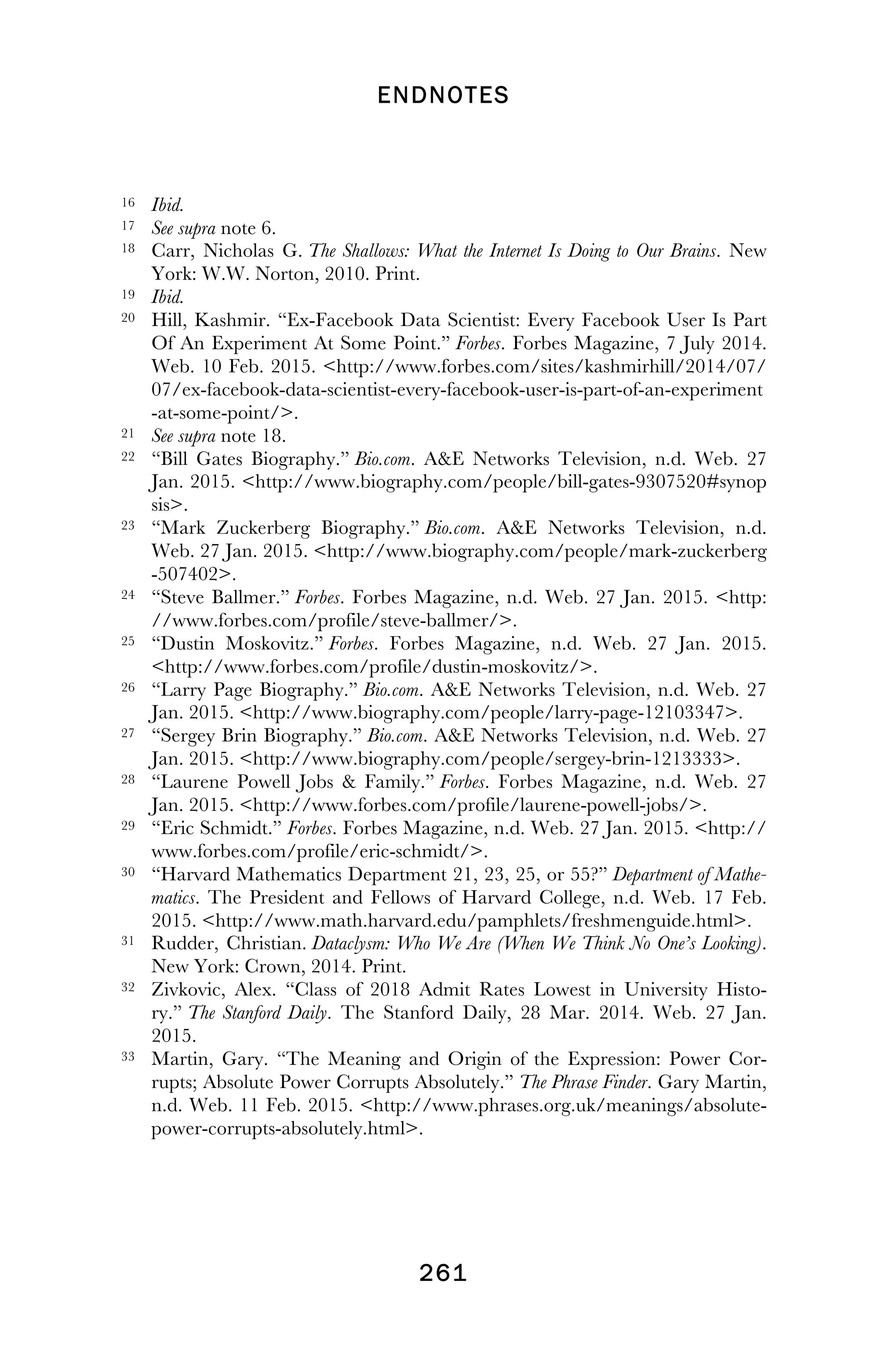 ENDNOTES
! 261
!
16 Ibid.
17 See supra note 6.
18 Carr, Nicholas G. The Shallows: What the Internet Is Doing to Our Brains. New
York: W.W. Norton, 2010. Print.
19 Ibid.
20 Hill, Kashmir. “Ex-Facebook Data Scientist: Every Facebook User Is Part
Of An Experiment At Some Point.” Forbes. Forbes Magazine, 7 July 2014.
Web. 10 Feb. 2015. <http://www.forbes.com/sites/kashmirhill/2014/07/
07/ex-facebook-data-scientist-every-facebook-user-is-part-of-an-experiment
-at-some-point/>.
21 See supra note 18.
22 “Bill Gates Biography.” Bio.com. A&E Networks Television, n.d. Web. 27
Jan. 2015. <http://www.biography.com/people/bill-gates-9307520#synop
sis>.
23 “Mark Zuckerberg Biography.” Bio.com. A&E Networks Television, n.d.
Web. 27 Jan. 2015. <http://www.biography.com/people/mark-zuckerberg
-507402>.
24 “Steve Ballmer.” Forbes. Forbes Magazine, n.d. Web. 27 Jan. 2015. <http:
//www.forbes.com/profile/steve-ballmer/>.
25 “Dustin Moskovitz.” Forbes. Forbes Magazine, n.d. Web. 27 Jan. 2015.
<http://www.forbes.com/profile/dustin-moskovitz/>.
26 “Larry Page Biography.” Bio.com. A&E Networks Television, n.d. Web. 27
Jan. 2015. <http://www.biography.com/people/larry-page-12103347>.
27 “Sergey Brin Biography.” Bio.com. A&E Networks Television, n.d. Web. 27
Jan. 2015. <http://www.biography.com/people/sergey-brin-1213333>.
28 “Laurene Powell Jobs & Family.” Forbes. Forbes Magazine, n.d. Web. 27
Jan. 2015. <http://www.forbes.com/profile/laurene-powell-jobs/>.
29 “Eric Schmidt.” Forbes. Forbes Magazine, n.d. Web. 27 Jan. 2015. <http://
www.forbes.com/profile/eric-schmidt/>.
30 “Harvard Mathematics Department 21, 23, 25, or 55?” Department of Mathe-
matics. The President and Fellows of Harvard College, n.d. Web. 17 Feb.
2015. <http://www.math.harvard.edu/pamphlets/freshmenguide.html>.
31 Rudder, Christian. Dataclysm: Who We Are (When We Think No One’s Looking).
New York: Crown, 2014. Print.
32 Zivkovic, Alex. “Class of 2018 Admit Rates Lowest in University Histo-
ry.” The Stanford Daily. The Stanford Daily, 28 Mar. 2014. Web. 27 Jan.
2015.
33 Martin, Gary. “The Meaning and Origin of the Expression: Power Cor-
rupts; Absolute Power Corrupts Absolutely.” The Phrase Finder. Gary Martin,
n.d. Web. 11 Feb. 2015. <http://www.phrases.org.uk/meanings/absolute-
power-corrupts-absolutely.html>.
!
 