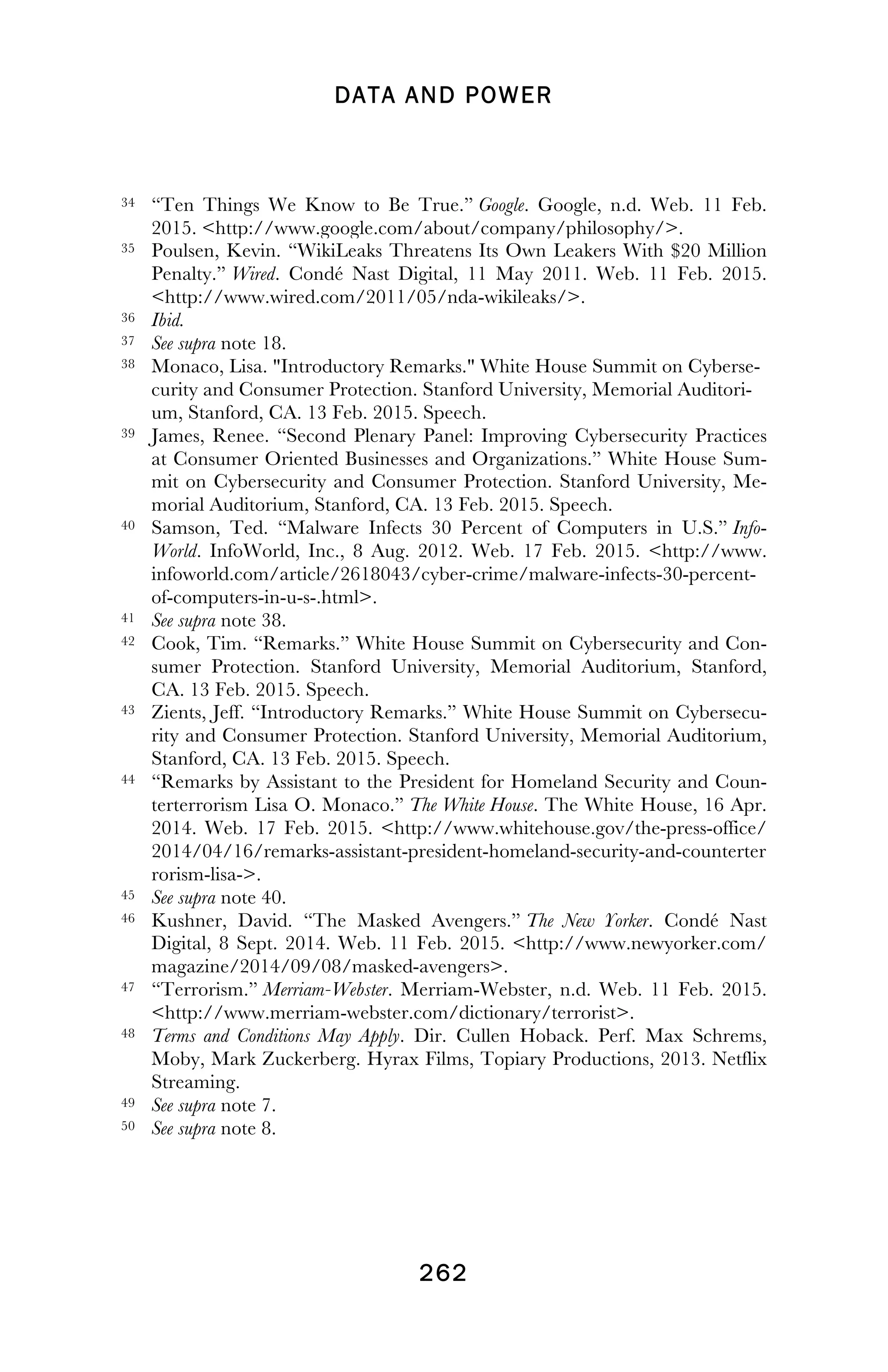 DATA AND POWER
! 262
!
34 “Ten Things We Know to Be True.” Google. Google, n.d. Web. 11 Feb.
2015. <http://www.google.com/about/company/philosophy/>.
35 Poulsen, Kevin. “WikiLeaks Threatens Its Own Leakers With $20 Million
Penalty.” Wired. Condé Nast Digital, 11 May 2011. Web. 11 Feb. 2015.
<http://www.wired.com/2011/05/nda-wikileaks/>.
36 Ibid.
37 See supra note 18.
38 Monaco, Lisa. "Introductory Remarks." White House Summit on Cyberse-
curity and Consumer Protection. Stanford University, Memorial Auditori-
um, Stanford, CA. 13 Feb. 2015. Speech.
39 James, Renee. “Second Plenary Panel: Improving Cybersecurity Practices
at Consumer Oriented Businesses and Organizations.” White House Sum-
mit on Cybersecurity and Consumer Protection. Stanford University, Me-
morial Auditorium, Stanford, CA. 13 Feb. 2015. Speech.
40 Samson, Ted. “Malware Infects 30 Percent of Computers in U.S.” Info-
World. InfoWorld, Inc., 8 Aug. 2012. Web. 17 Feb. 2015. <http://www.
infoworld.com/article/2618043/cyber-crime/malware-infects-30-percent-
of-computers-in-u-s-.html>.
41 See supra note 38.
42 Cook, Tim. “Remarks.” White House Summit on Cybersecurity and Con-
sumer Protection. Stanford University, Memorial Auditorium, Stanford,
CA. 13 Feb. 2015. Speech.
43 Zients, Jeff. “Introductory Remarks.” White House Summit on Cybersecu-
rity and Consumer Protection. Stanford University, Memorial Auditorium,
Stanford, CA. 13 Feb. 2015. Speech.
44 “Remarks by Assistant to the President for Homeland Security and Coun-
terterrorism Lisa O. Monaco.” The White House. The White House, 16 Apr.
2014. Web. 17 Feb. 2015. <http://www.whitehouse.gov/the-press-office/
2014/04/16/remarks-assistant-president-homeland-security-and-counterter
rorism-lisa->.
45 See supra note 40.
46 Kushner, David. “The Masked Avengers.” The New Yorker. Condé Nast
Digital, 8 Sept. 2014. Web. 11 Feb. 2015. <http://www.newyorker.com/
magazine/2014/09/08/masked-avengers>.
47 “Terrorism.” Merriam-Webster. Merriam-Webster, n.d. Web. 11 Feb. 2015.
<http://www.merriam-webster.com/dictionary/terrorist>.
48 Terms and Conditions May Apply. Dir. Cullen Hoback. Perf. Max Schrems,
Moby, Mark Zuckerberg. Hyrax Films, Topiary Productions, 2013. Netflix
Streaming.
49 See supra note 7.
50 See supra note 8.
!
 