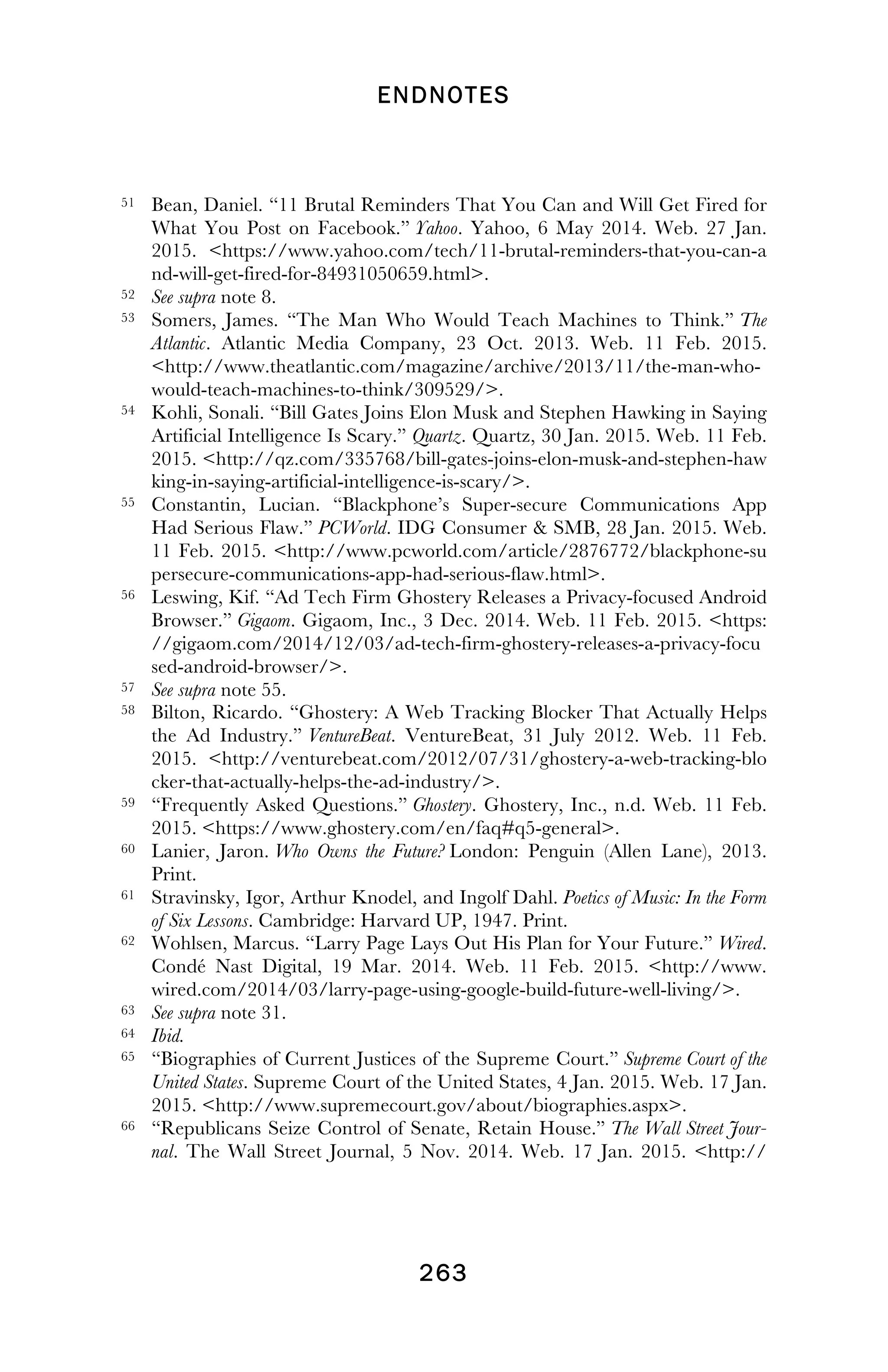 ENDNOTES
! 263
!
51 Bean, Daniel. “11 Brutal Reminders That You Can and Will Get Fired for
What You Post on Facebook.” Yahoo. Yahoo, 6 May 2014. Web. 27 Jan.
2015. <https://www.yahoo.com/tech/11-brutal-reminders-that-you-can-a
nd-will-get-fired-for-84931050659.html>.
52 See supra note 8.
53 Somers, James. “The Man Who Would Teach Machines to Think.” The
Atlantic. Atlantic Media Company, 23 Oct. 2013. Web. 11 Feb. 2015.
<http://www.theatlantic.com/magazine/archive/2013/11/the-man-who-
would-teach-machines-to-think/309529/>.
54 Kohli, Sonali. “Bill Gates Joins Elon Musk and Stephen Hawking in Saying
Artificial Intelligence Is Scary.” Quartz. Quartz, 30 Jan. 2015. Web. 11 Feb.
2015. <http://qz.com/335768/bill-gates-joins-elon-musk-and-stephen-haw
king-in-saying-artificial-intelligence-is-scary/>.
55 Constantin, Lucian. “Blackphone’s Super-secure Communications App
Had Serious Flaw.” PCWorld. IDG Consumer & SMB, 28 Jan. 2015. Web.
11 Feb. 2015. <http://www.pcworld.com/article/2876772/blackphone-su
persecure-communications-app-had-serious-flaw.html>.
56 Leswing, Kif. “Ad Tech Firm Ghostery Releases a Privacy-focused Android
Browser.” Gigaom. Gigaom, Inc., 3 Dec. 2014. Web. 11 Feb. 2015. <https:
//gigaom.com/2014/12/03/ad-tech-firm-ghostery-releases-a-privacy-focu
sed-android-browser/>.
57 See supra note 55.
58 Bilton, Ricardo. “Ghostery: A Web Tracking Blocker That Actually Helps
the Ad Industry.” VentureBeat. VentureBeat, 31 July 2012. Web. 11 Feb.
2015. <http://venturebeat.com/2012/07/31/ghostery-a-web-tracking-blo
cker-that-actually-helps-the-ad-industry/>.
59 “Frequently Asked Questions.” Ghostery. Ghostery, Inc., n.d. Web. 11 Feb.
2015. <https://www.ghostery.com/en/faq#q5-general>.
60 Lanier, Jaron. Who Owns the Future? London: Penguin (Allen Lane), 2013.
Print.
61 Stravinsky, Igor, Arthur Knodel, and Ingolf Dahl. Poetics of Music: In the Form
of Six Lessons. Cambridge: Harvard UP, 1947. Print.
62 Wohlsen, Marcus. “Larry Page Lays Out His Plan for Your Future.” Wired.
Condé Nast Digital, 19 Mar. 2014. Web. 11 Feb. 2015. <http://www.
wired.com/2014/03/larry-page-using-google-build-future-well-living/>.
63 See supra note 31.
64 Ibid.
65 “Biographies of Current Justices of the Supreme Court.” Supreme Court of the
United States. Supreme Court of the United States, 4 Jan. 2015. Web. 17 Jan.
2015. <http://www.supremecourt.gov/about/biographies.aspx>.
66 “Republicans Seize Control of Senate, Retain House.” The Wall Street Jour-
nal. The Wall Street Journal, 5 Nov. 2014. Web. 17 Jan. 2015. <http://
!
 