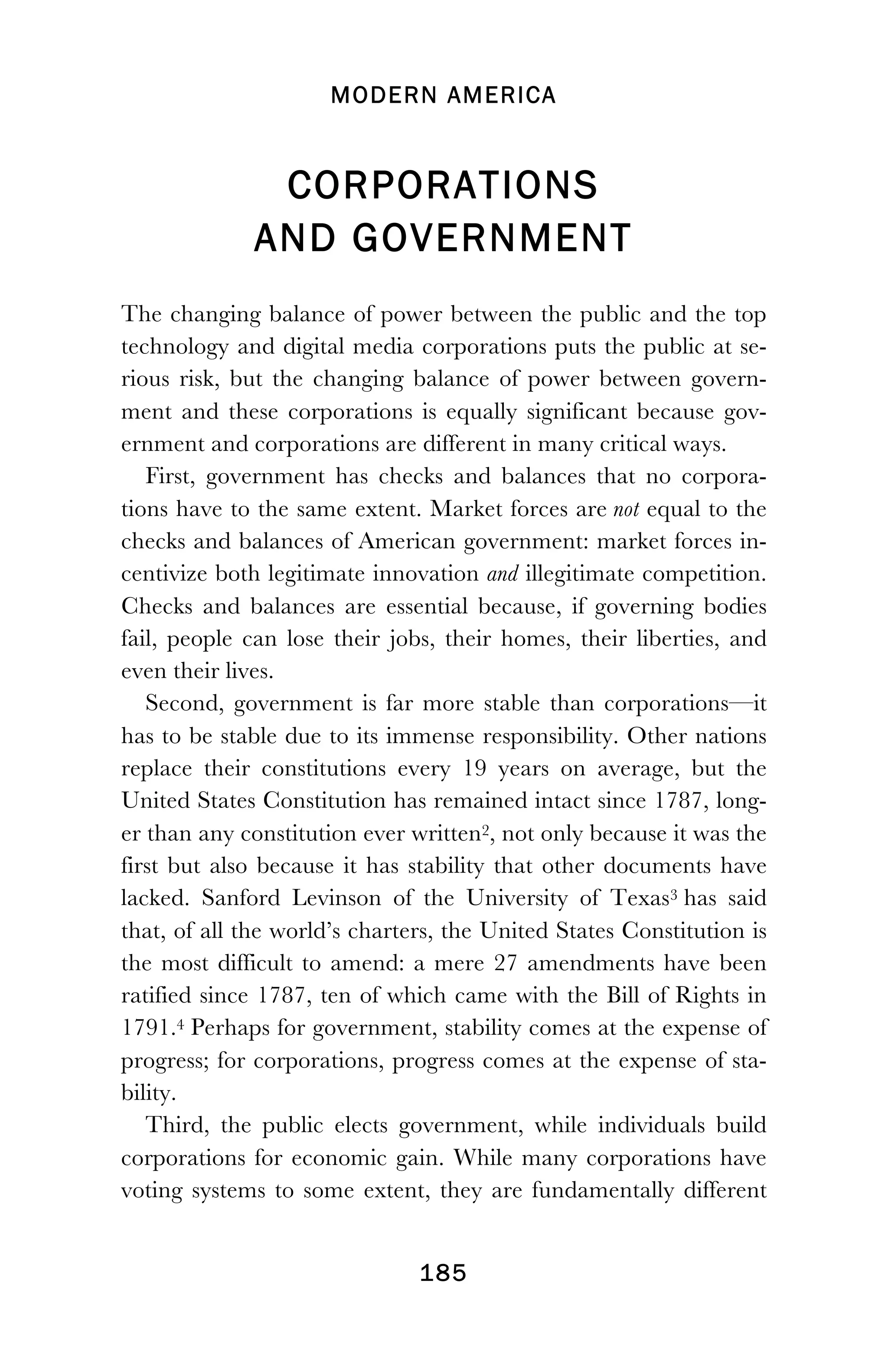 MODERN AMERICA
!
! 185
CORPORATIONS
AND GOVERNMENT
The changing balance of power between the public and the top
technology and digital media corporations puts the public at se-
rious risk, but the changing balance of power between govern-
ment and these corporations is equally significant because gov-
ernment and corporations are different in many critical ways.
First, government has checks and balances that no corpora-
tions have to the same extent. Market forces are not equal to the
checks and balances of American government: market forces in-
centivize both legitimate innovation and illegitimate competition.
Checks and balances are essential because, if governing bodies
fail, people can lose their jobs, their homes, their liberties, and
even their lives.
Second, government is far more stable than corporations—it
has to be stable due to its immense responsibility. Other nations
replace their constitutions every 19 years on average, but the
United States Constitution has remained intact since 1787, long-
er than any constitution ever written2, not only because it was the
first but also because it has stability that other documents have
lacked. Sanford Levinson of the University of Texas3 has said
that, of all the world’s charters, the United States Constitution is
the most difficult to amend: a mere 27 amendments have been
ratified since 1787, ten of which came with the Bill of Rights in
1791.4 Perhaps for government, stability comes at the expense of
progress; for corporations, progress comes at the expense of sta-
bility.
Third, the public elects government, while individuals build
corporations for economic gain. While many corporations have
voting systems to some extent, they are fundamentally different
 