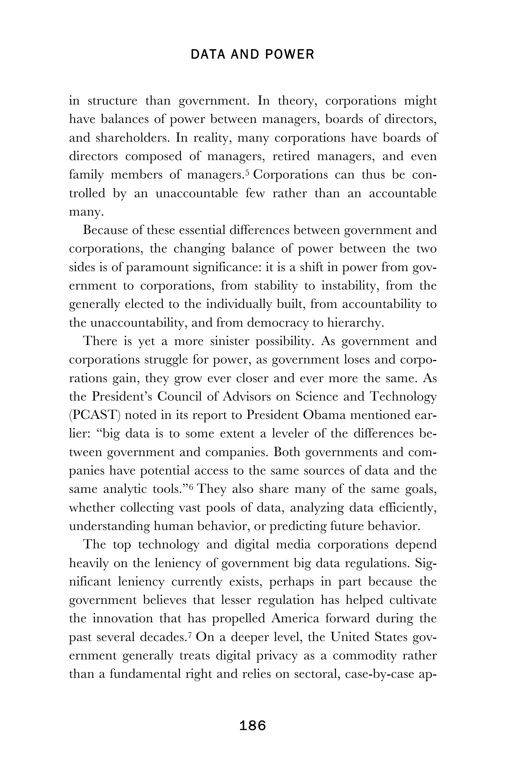 DATA AND POWER
! 186
in structure than government. In theory, corporations might
have balances of power between managers, boards of directors,
and shareholders. In reality, many corporations have boards of
directors composed of managers, retired managers, and even
family members of managers.5 Corporations can thus be con-
trolled by an unaccountable few rather than an accountable
many.
Because of these essential differences between government and
corporations, the changing balance of power between the two
sides is of paramount significance: it is a shift in power from gov-
ernment to corporations, from stability to instability, from the
generally elected to the individually built, from accountability to
the unaccountability, and from democracy to hierarchy.
There is yet a more sinister possibility. As government and
corporations struggle for power, as government loses and corpo-
rations gain, they grow ever closer and ever more the same. As
the President’s Council of Advisors on Science and Technology
(PCAST) noted in its report to President Obama mentioned ear-
lier: “big data is to some extent a leveler of the differences be-
tween government and companies. Both governments and com-
panies have potential access to the same sources of data and the
same analytic tools.”6 They also share many of the same goals,
whether collecting vast pools of data, analyzing data efficiently,
understanding human behavior, or predicting future behavior.
The top technology and digital media corporations depend
heavily on the leniency of government big data regulations. Sig-
nificant leniency currently exists, perhaps in part because the
government believes that lesser regulation has helped cultivate
the innovation that has propelled America forward during the
past several decades.7 On a deeper level, the United States gov-
ernment generally treats digital privacy as a commodity rather
than a fundamental right and relies on sectoral, case-by-case ap-
 