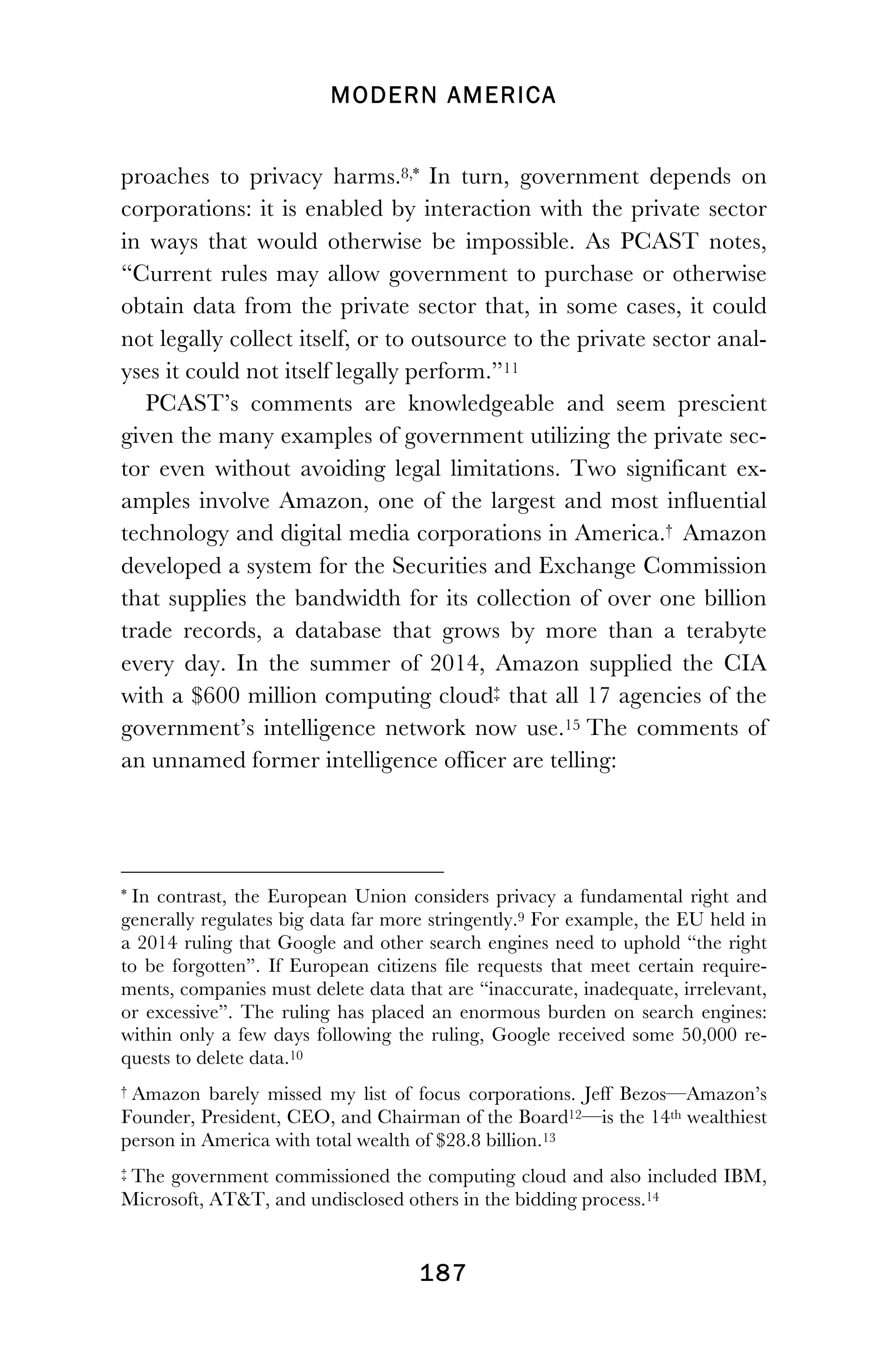 MODERN AMERICA
!
! 187
proaches to privacy harms.8,*910 In turn, government depends on
corporations: it is enabled by interaction with the private sector
in ways that would otherwise be impossible. As PCAST notes,
“Current rules may allow government to purchase or otherwise
obtain data from the private sector that, in some cases, it could
not legally collect itself, or to outsource to the private sector anal-
yses it could not itself legally perform.”11
PCAST’s comments are knowledgeable and seem prescient
given the many examples of government utilizing the private sec-
tor even without avoiding legal limitations. Two significant ex-
amples involve Amazon, one of the largest and most influential
technology and digital media corporations in America.†1213 Amazon
developed a system for the Securities and Exchange Commission
that supplies the bandwidth for its collection of over one billion
trade records, a database that grows by more than a terabyte
every day. In the summer of 2014, Amazon supplied the CIA
with a $600 million computing cloud‡14 that all 17 agencies of the
government’s intelligence network now use.15 The comments of
an unnamed former intelligence officer are telling:
!!!!!!!!!!!!!!!!!!!!!!!!!!!!!!!!!!!!!!!!!!!!!!!!!!!!!!!!
* In contrast, the European Union considers privacy a fundamental right and
generally regulates big data far more stringently.9 For example, the EU held in
a 2014 ruling that Google and other search engines need to uphold “the right
to be forgotten”. If European citizens file requests that meet certain require-
ments, companies must delete data that are “inaccurate, inadequate, irrelevant,
or excessive”. The ruling has placed an enormous burden on search engines:
within only a few days following the ruling, Google received some 50,000 re-
quests to delete data.10
† Amazon barely missed my list of focus corporations. Jeff Bezos—Amazon’s
Founder, President, CEO, and Chairman of the Board12—is the 14th wealthiest
person in America with total wealth of $28.8 billion.13
!
‡!The government commissioned the computing cloud and also included IBM,
Microsoft, AT&T, and undisclosed others in the bidding process.14!
 