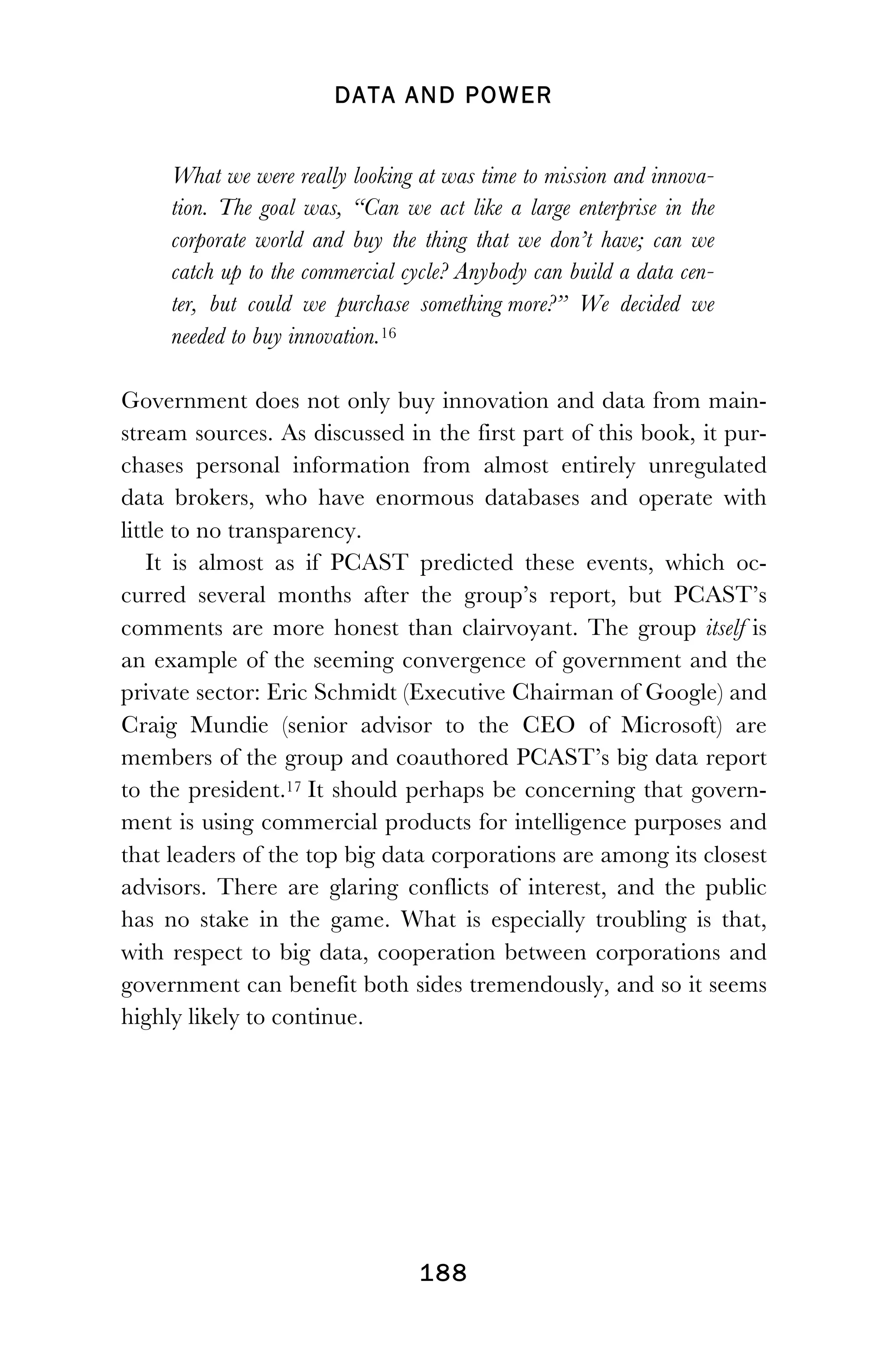 DATA AND POWER
! 188
What we were really looking at was time to mission and innova-
tion. The goal was, “Can we act like a large enterprise in the
corporate world and buy the thing that we don’t have; can we
catch up to the commercial cycle? Anybody can build a data cen-
ter, but could we purchase something more?” We decided we
needed to buy innovation.16
Government does not only buy innovation and data from main-
stream sources. As discussed in the first part of this book, it pur-
chases personal information from almost entirely unregulated
data brokers, who have enormous databases and operate with
little to no transparency.
It is almost as if PCAST predicted these events, which oc-
curred several months after the group’s report, but PCAST’s
comments are more honest than clairvoyant. The group itself is
an example of the seeming convergence of government and the
private sector: Eric Schmidt (Executive Chairman of Google) and
Craig Mundie (senior advisor to the CEO of Microsoft) are
members of the group and coauthored PCAST’s big data report
to the president.17 It should perhaps be concerning that govern-
ment is using commercial products for intelligence purposes and
that leaders of the top big data corporations are among its closest
advisors. There are glaring conflicts of interest, and the public
has no stake in the game. What is especially troubling is that,
with respect to big data, cooperation between corporations and
government can benefit both sides tremendously, and so it seems
highly likely to continue.
 