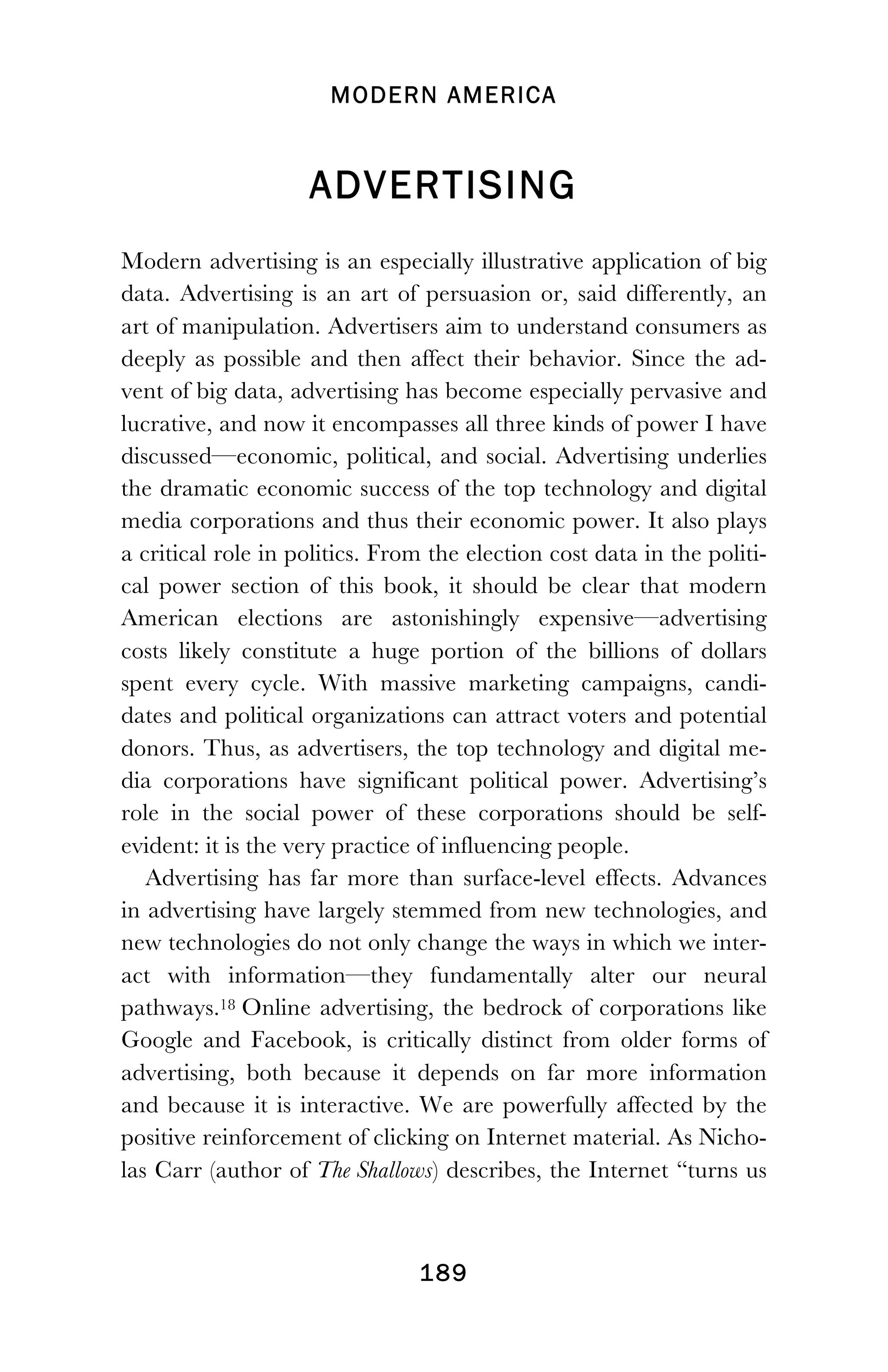 MODERN AMERICA
!
! 189
ADVERTISING
Modern advertising is an especially illustrative application of big
data. Advertising is an art of persuasion or, said differently, an
art of manipulation. Advertisers aim to understand consumers as
deeply as possible and then affect their behavior. Since the ad-
vent of big data, advertising has become especially pervasive and
lucrative, and now it encompasses all three kinds of power I have
discussed—economic, political, and social. Advertising underlies
the dramatic economic success of the top technology and digital
media corporations and thus their economic power. It also plays
a critical role in politics. From the election cost data in the politi-
cal power section of this book, it should be clear that modern
American elections are astonishingly expensive—advertising
costs likely constitute a huge portion of the billions of dollars
spent every cycle. With massive marketing campaigns, candi-
dates and political organizations can attract voters and potential
donors. Thus, as advertisers, the top technology and digital me-
dia corporations have significant political power. Advertising’s
role in the social power of these corporations should be self-
evident: it is the very practice of influencing people.
Advertising has far more than surface-level effects. Advances
in advertising have largely stemmed from new technologies, and
new technologies do not only change the ways in which we inter-
act with information—they fundamentally alter our neural
pathways.18 Online advertising, the bedrock of corporations like
Google and Facebook, is critically distinct from older forms of
advertising, both because it depends on far more information
and because it is interactive. We are powerfully affected by the
positive reinforcement of clicking on Internet material. As Nicho-
las Carr (author of The Shallows) describes, the Internet “turns us
 