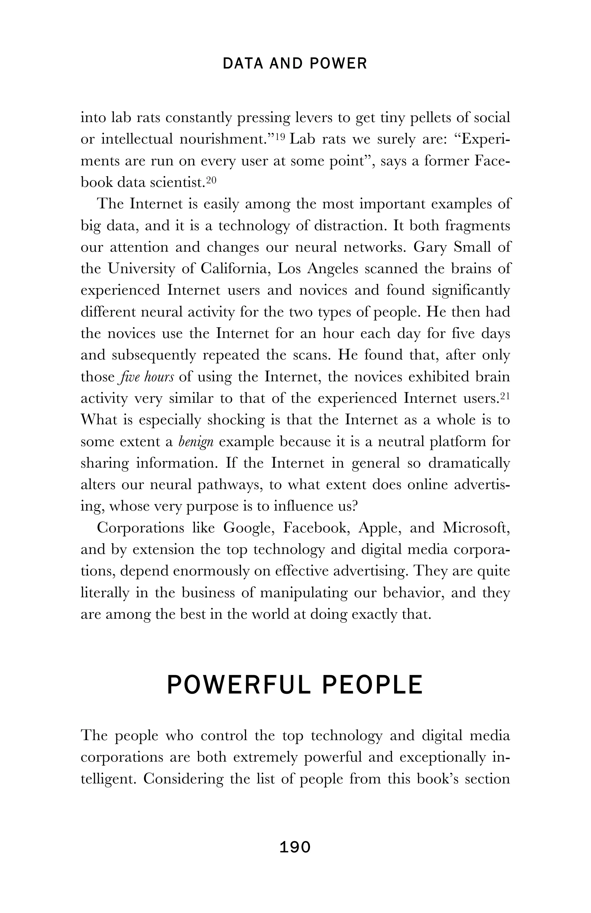 DATA AND POWER
! 190
into lab rats constantly pressing levers to get tiny pellets of social
or intellectual nourishment.”19 Lab rats we surely are: “Experi-
ments are run on every user at some point”, says a former Face-
book data scientist.20
The Internet is easily among the most important examples of
big data, and it is a technology of distraction. It both fragments
our attention and changes our neural networks. Gary Small of
the University of California, Los Angeles scanned the brains of
experienced Internet users and novices and found significantly
different neural activity for the two types of people. He then had
the novices use the Internet for an hour each day for five days
and subsequently repeated the scans. He found that, after only
those five hours of using the Internet, the novices exhibited brain
activity very similar to that of the experienced Internet users.21
What is especially shocking is that the Internet as a whole is to
some extent a benign example because it is a neutral platform for
sharing information. If the Internet in general so dramatically
alters our neural pathways, to what extent does online advertis-
ing, whose very purpose is to influence us?
Corporations like Google, Facebook, Apple, and Microsoft,
and by extension the top technology and digital media corpora-
tions, depend enormously on effective advertising. They are quite
literally in the business of manipulating our behavior, and they
are among the best in the world at doing exactly that.
POWERFUL PEOPLE
The people who control the top technology and digital media
corporations are both extremely powerful and exceptionally in-
telligent. Considering the list of people from this book’s section
 