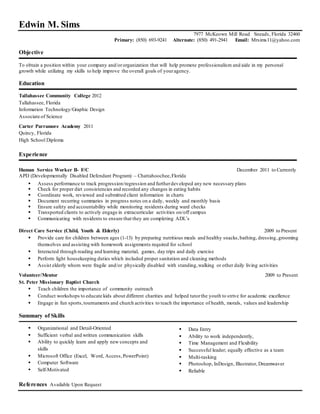 Edwin M. Sims
7977 McKeown Mill Road Sneads, Florida 32460
Primary: (850) 693-9241 Alternate: (850) 491-2941 Email: Mrsims11@yahoo.com
Objective
To obtain a position within your company and/ororganization that will help promote professionalism and aide in my personal
growth while utilizing my skills to help improve the overall goals of youragency.
Education
Tallahassee Community College 2012
Tallahassee, Florida
Information Technology/Graphic Design
Associate of Science
Carter Parramore Academy 2011
Quincy, Florida
High School Diploma
Experience
Human Service Worker II- F/C December 2011 to Currently
APD (Developmentally Disabled Defendant Program) – Chattahoochee,Florida
 Assess performance to track progression/regression and furtherdeveloped any new necessary plans
 Check for proper diet consistencies and recorded any changes in eating habits
 Coordinate work, reviewed and submitted client information in charts
 Document recurring summaries in progress notes on a daily, weekly and monthly basis
 Ensure safety and accountability while monitoring residents during ward checks
 Transported clients to actively engage in extracurricular activities on/off campus
 Communicating with residents to ensure that they are completing ADL’s
Direct Care Service (Child, Youth & Elderly) 2009 to Present
 Provide care for children between ages (1-13) by preparing nutritious meals and healthy snacks,bathing, dressing,grooming
themselves and assisting with homework assignments required for school
 Interacted through reading and learning material, games, day trips and daily exercise
 Perform light housekeeping duties which included proper sanitation and cleaning methods
 Assist elderly whom were fragile and/or physically disabled with standing,walking or other daily living activities
Volunteer/Mentor 2009 to Present
St. Peter Missionary Baptist Church
 Teach children the importance of community outreach
 Conduct workshops to educate kids about different charities and helped tutorthe youth to strive for academic excellence
 Engage in fun sports,tournaments and church activities to teach the importance of health, morals, values and leadership
Summary of Skills
 Organizational and Detail-Oriented
 Sufficient verbal and written communication skills
 Ability to quickly learn and apply new concepts and
skills
 Microsoft Office (Excel, Word, Access,PowerPoint)
 Computer Software
 Self-Motivated
 Data Entry
 Ability to work independently,
 Time Management and Flexibility
 Successful leader; equally effective as a team
 Multi-tasking
 Photoshop, InDesign, Illustrator, Dreamwaver
 Reliable
References Available Upon Request
 