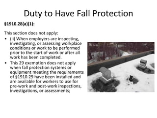 §1910.28(a)(1):
This section does not apply:
• (ii) When employers are inspecting,
investigating, or assessing workplace
conditions or work to be performed
prior to the start of work or after all
work has been completed.
• This 29 exemption does not apply
when fall protection systems or
equipment meeting the requirements
of §1910.29 have been installed and
are available for workers to use for
pre-work and post-work inspections,
investigations, or assessments;
Duty to Have Fall Protection
 