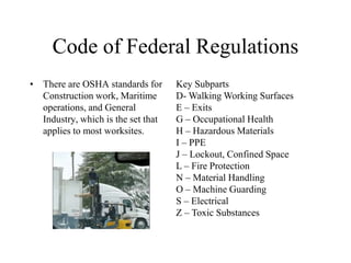 Code of Federal Regulations
• There are OSHA standards for
Construction work, Maritime
operations, and General
Industry, which is the set that
applies to most worksites.
Key Subparts
D- Walking Working Surfaces
E – Exits
G – Occupational Health
H – Hazardous Materials
I – PPE
J – Lockout, Confined Space
L – Fire Protection
N – Material Handling
O – Machine Guarding
S – Electrical
Z – Toxic Substances
 