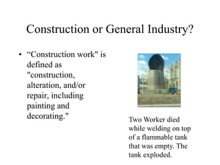 Construction or General Industry?
• “Construction work" is
defined as
"construction,
alteration, and/or
repair, including
painting and
decorating." Two Worker died
while welding on top
of a flammable tank
that was empty. The
tank exploded.
 