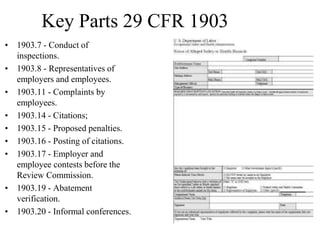 Key Parts 29 CFR 1903
• 1903.7 - Conduct of
inspections.
• 1903.8 - Representatives of
employers and employees.
• 1903.11 - Complaints by
employees.
• 1903.14 - Citations;
• 1903.15 - Proposed penalties.
• 1903.16 - Posting of citations.
• 1903.17 - Employer and
employee contests before the
Review Commission.
• 1903.19 - Abatement
verification.
• 1903.20 - Informal conferences.
 