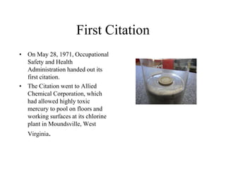 First Citation
• On May 28, 1971, Occupational
Safety and Health
Administration handed out its
first citation.
• The Citation went to Allied
Chemical Corporation, which
had allowed highly toxic
mercury to pool on floors and
working surfaces at its chlorine
plant in Moundsville, West
Virginia.
 