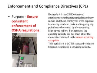 Enforcement and Compliance Directives (CPL)
• Purpose - Ensure
consistent
enforcement of
OSHA regulations
Example # 1 - A CSHO observed
employees cleaning unguarded machinery
rollers and these employees were exposed
to moving machine parts and in-going nip
point hazards created by the operating
high-speed rollers. Furthermore, the
cleaning activity did not meet all of the
elements contained in the minor servicing
exception.
This activity is a LOTO standard violation
because cleaning is a servicing activity.
 