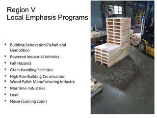 Region V
Local Emphasis Programs
▪ Building Renovation/Rehab and
Demolition
▪ Powered Industrial Vehicles
▪ Fall Hazards
▪ Grain Handling Facilities
▪ High Rise Building Construction
▪ Wood Pallet Manufacturing Industry
▪ Maritime Industries
▪ Lead
▪ Noise (Coming soon)
 